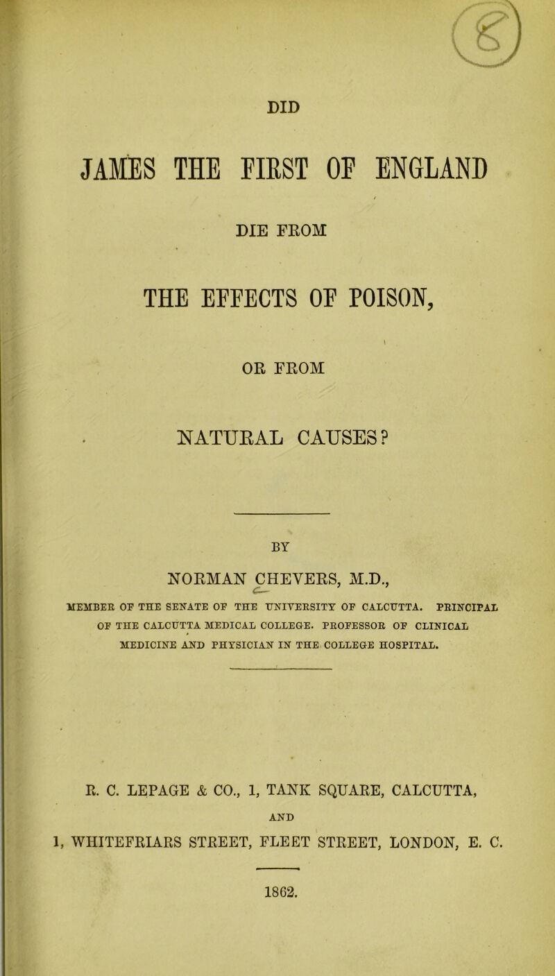 DID JAMES THE FIRST OF ENGLAND DIE FROM THE EFFECTS OF POISON, OR FROM NATUKAL CAUSES? BY NORMAN CHEYERS, M.D., MEMBER OE THE SENATE OF THE UNIVERSITY OF CALCUTTA. PRINCIPAL OF THE CALCUTTA MEDICAL COLLEGE. PROFESSOR OF CLINICAL » MEDICINE AND PHYSICIAN IN THE COLLEGE HOSPITAL. R. C. LEPAGE & CO., 1, TANK SQUARE, CALCUTTA, AND 1, WIIITEFRIARS STREET, FLEET STREET, LONDON, E. C. 1862.