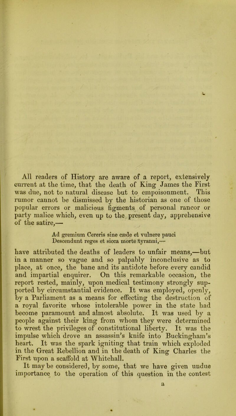 All readers of History are aware of a report, extensively current at tlie time, that the death of King James the First was due, not to natural disease but to empoisonment. This rumor cannot be dismissed by the historian as one of those popular errors or malicious figments of personal rancor or party malice which, even up to the present day, apprehensive of the satire,— Ad gremium Cereris sine ceede et vnlnere pauci Descendant reges et sicca morte tyranni,— have attributed the deaths of leaders to unfair means,—hut in a manner so vague and so palpably inconclusive as to place, at once, the bane and its antidote before every candid and impartial enquirer. On this remarkable occasion, the report rested, mainly, upon medical testimony strongly sup- ported by circumstantial evidence. It was employed, openly, by a Parliament as a means for effecting the destruction of a royal favorite whose intolerable power in the state had become paramount and almost absolute. It was used by a people against their king from whom they were determined to wrest the privileges of constitutional liberty. It was the impulse which drove an assassin’s knife into Buckingham’s heart. It was the spark igniting that train which exploded in the Great Rebellion and in the death of King Charles the First upon a scaffold at Whitehall. It may be considered, by some, that we have given undue importance to the operation of this question in the contest a