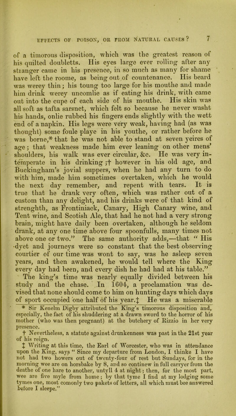 of a timorous disposition, which was the greatest reason of his quilted doubletts. His eyes large ever rolling after any stranger came in his presence, in so much as many for shame have left the roome, as being out of countenance. His beard was werey thin; his toung too large for his mouthe and made him drink werey uncomlie as if eating his drink, with came out into the cupe of each side of his mouthe. His skin was all soft as tafta sarsnet, which felt so because he never washt his hands, onlie rubbed his fingers ends slightly with the wett end of a napkin. His legs were very weak, having had (as was thought) some foule playe in his youthe, or rather before he was borne,* that he was not able to stand at seven yeires of age; that weakness made him ever leaning on other mens’ shoulders, his walk was ever circular, &c. He was very in- temperate in his drinking ;f however in his old age, and Buckingham’s jovial suppers, when he had any turn to do with him, made him sometimes overtaken, which he would the next day remember, and repent with tears. It is true that he drank very often, which was rather out of a custom than any delight, and his drinks were of that kind of strenghtli, as Frontiniack, Canary, High Canary wine, and Tent wine, and Scotish Ale, that had he not had a very strong brain, might have daily been overtaken, although he seldom drank, at any one time above four spoonfulls, many times not above one or two.” The same authority adds,—that “ His •dyet and journeys were so constant that the best observing courtier of our time was wont to say, was he asleep seven years, and then awakened, he would tell where the King every day had been, and every dish he had had at his table.” The king’s time was nearly equally divided between his study and the chase. In 1604, a proclamation was de- vised that none should come to him on hunting days which days of sport occupied one half of his year. J He was a miserable * Sir Kenelm Digby attributed the King’s timorous disposition and, especially, the fact of his shuddering at a drawn sword to the horror of his mother (who was then pregnant) at the butchery of Rizzio in her very presence. f Nevertheless, a statute against drunkenness was past in the 21st year of his reign. + Writing at this time, the Earl of Worcester, who was in attendance upon the King, saj's “ Since my departure from London, I thinke I have not had two howers out of twenty-four of rest but Sundays, for in the morning wee are on horsbake by 8, and so continew in full carryer from the deathe of one hare to another, untyll 4 at night; then, for the most part, wee are five myle from home; by that tyme I find at my lodging some tymes one, most comonly two pakets of letters, all which must bee answered before I sleepe.”