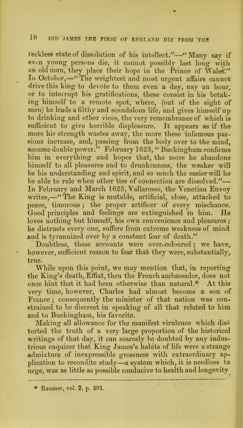 reckless state of dissolution of his intellect.”—“ Many say if even young persons die, it cannot possibly last long with an old man, they place their hope in the Prince of Wales'.” In October,—“The weightest and most urgent affairs cannot drive this king to devote to them even a day, nay an hour, or to interrupt his gratifications, these consist in his betak- ing himself to a remote spot, where, (out of the sight of men) he leads a filthy and scandalous life, and gives himself up to drinking and other vices, the very remembrance of which is sufficient to give horrible displeasure. It appears as if the more his strength wastes away, the more these infamous pas- sions increase, and, passing from the body over to the mind, assume double power.” February 1623, “ Buckingham confirms him in everything and hopes that, the more he abandons himself to all pleasures and to drunkenness, the weaker will be his understanding and spirit, and so much the easier will he be able to rule when other ties of connection are dissolved.”— In February and March 1623, Vallaresso, the Venetian Envoy writes,—“ The King is mutable, artificial, close, attached to peace, timorous ; the proper artificer of every mischance. Good principles and feelings are extinguished in him. He loves nothing but himself, his own convenience and pleasures; he distrusts every one, suffers from extreme weakness of mind and is tyrannized over by a constant fear of death.” Doubtless, these accounts were over-coloured; we have, however, sufficient reason to fear that they were, substantially, true. While upon this point, we may mention that, in reporting the King’s death, Effiat, then the French ambassador, does not once hint that it had been otherwise than natural.* At this very time, however, Charles had almost become a son of France ; consequently the minister of that nation was con- strained to be discreet in speaking of all that related to him and to Buckingham, his favorite. Making all allowance for the manifest virulence which dis- torted the truth of a very large proportion of the historical writings of that day, it can scarcely be doubted by any indus- trious enquirer that King James’s habits of life were a strange admixture of inexpressible grossness with extraordinary ap- plication to recondite study—a system which, it is needless to urge, was as little as possible conducive to health and longevity * Raiuner, vol. 2, p. 291.