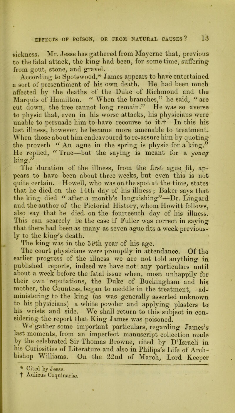 sickness. Mr. Jesse has gathered from May erne that, previous to the fatal attack, the king had been, for some time, suffering from gout, stone, and gravel. According to Spotswood,* James appears to have entertained a sort of presentiment of his own death. He had been much affected by the deaths of the Duke of Richmond and the Marquis of Hamilton. “ When the branches,” he said, “ are cut down, the tree cannot long remain.” He was so averse to physic that, even in his worse attacks, his physicians were unable to persuade him to have recourse to it.f In this his last illness, however, he became more amenable to treatment. When those about him endeavoured to re-assure him by quoting the proverb “ An ague in the spring is physic for a king.” He replied, “ True—but the saying is meant for a young king.” The duration of the illness, from the first ague fit, ap- pears to have been about three weeks, but even this is not quite certain. Howell, who was on the spot at the time, states that he died on the 14th day of his illness; Baker says that the king died “ after a month*s languishing**—Dr. Lingard and the author of the Pictorial History, whom Howitt follows, also say that he died on the fourteenth day of his illness. This can scarcely be the case if Fuller was correct in saying that there had been as many as seven ague fits a week previous- ly to the king’s death. The king was in the 59th year of his age. The court physicians were promptly in attendance. Of the earlier progress of the illness we are not told anything in published reports, indeed we have not any particulars until about a week before the fatal issue when, most unhappily for their own reputations, the Duke of Buckingham and his mother, the Countess, began to meddle in the treatment,—ad- ministering to the king (as was generally asserted unknown to his physicians) a white powder and applying plasters to his wrists and side. We shall return to this subject in con- sidering the report that King James was poisoned. We gather some important particulars, regarding James’s last moments, from an imperfect manuscript collection made by the celebrated Sir Thomas Browne, cited by D’Israeli in his Curiosities of Literature and also in Philips’s Life of Arch- bishop M illiams. On the 22nd of March, Lord Keeper * Cited by Jesse, t Aulicus Cuquinttna!.