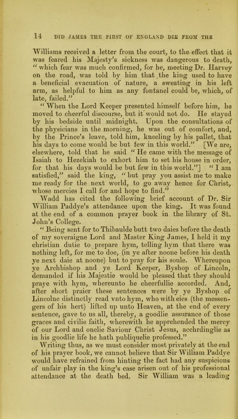 Williams received a letter from tlie court, to the. effect that it was feared his Majesty's sickness was dangerous to death, u which fear was much confirmed, for he, meeting Dr. Harvey on the road, was told by him that .the king used to have a beneficial evacuation of nature, a sweating in his left arm, as helpful to him as any fontanel could be, which, of late, failed. “ When the Lord Keeper presented himself before him, he moved to cheerful discourse, but it* would not do. He stayed by his bedside until midnight. Upon the consultations of the physicians in the morning, he was out of comfort, and, by the Prince's leave, told him, kneeling by his pallet, that his days to come would be but few in this world. [We are, elsewhere, told that he said “ He came with the message of Isaiah to Hezekiah to exhort him to set his house in order, for that his days would be but few in this world.] “ I am satisfied, said the king, “ but pray you assist me to make me ready for the next world, to go away hence for Christ,, whose mercies I call for and hope to find. Wadd has cited the following brief account of Dr. Sir William Paddye's attendance upon the king. It was found at the end of a common prayer book in the library of St. John's College. “ Being sent for to Thibaulde butt two daies before the death of my soveraigne Lord and Master King James, I held it my Christian dutie to prepare hym, telling hym that there was nothing left, for me to doe, (in ye after noone before his death ye next daie at noone) but to pray for his soule. Whereupon ye Archbishop and ye Lord Keeper, Byshop of Lincoln, demanded if his Majestie would be pleased that they should praye with hym, whereunto he cheerfullie accorded. And, after short praier these sentences were by ye Byshop of Lincolne distinctly read vnto hym, who with eies (the messen- gers of his hert) lifted up unto Heaven, at the end of every sentence, gave to us all, thereby, a goodlie assurance of those graces and civilie faith, wherewith he apprehended the mercy of our Lord and onelie Saviour Christ Jesus, acchrdinglie as in his goodlie life he hath publiquelie professed. Writing thus, as we must consider most privately at the end of his prayer book, we cannot believe that Sir William Paddye would have refrained from hinting the fact had any suspicions of unfair play in the king’s case arisen out of liis professional attendance at the death bed. Sir William was a leading