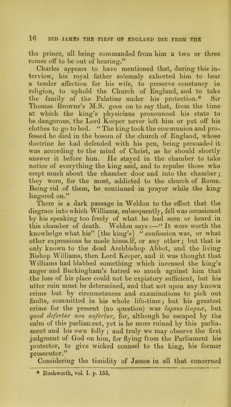 the prince, all being commanded from him a two or three romes off to he out of hearing/” Charles appears to have mentioned that, during this in- terview, his royal father solemnly exhorted him to hear a tender affection for his wife, to preserve constancy in religion, to uphold the Church of England, and to take the family of the Palatine under his protection.* Sir Thomas Browne’s M.S. goes on to say that, from the time at which the king’s' physicians pronounced his state to be dangerous, the Lord Keeper never left him or put off his clothes to go to bed. “ The king took the communion and pro- fessed he died in the bosom of the church of England, whose doctrine he had defended with his pen, being persuaded it was according to the mind of Christ, as he should shortly answer it before him. He stayed in the chamber to take notice of everything the king said, and to repulse those who crept much about the chamber door and into the chamber; they were, for the most, addicted to the church of Rome. Being rid of them, he continued in prayer while the king lingered on.” There is a dark passage in Weldon to the effect that the disgrace into which Williams, subsequently, fell was occasioned by his speaking too freely of what he had seen or heard in this chamber of death. Weldon says :—“ It were worth the knowledge what his” [the king’s] “ confession was, or what other expressions he made himself, or any other; but that is only known to the dead Archbishop Abbot, and the living Bishop Williams, then Lord Keeper, and it was thought that Williams had blabbed something which incensed the king’s anger and Buckingham’s hatred so much against him that the loss of his place could not be expiatory sufficient, but his utter ruin must be determined, and that not upon any known crime but by circumstances and examinations to pick out faults, committed in his whole life-time; but his greatest crime for the present (no question) was lajjsus lingua, bub quod defertur non aufertur, for, although he escaped by the calm of this parliament, yet is he more ruined by this parlia- ment and his own folly ; and truly we may observe the first judgment of God on him, for flying from the Parliament his protector, to give wicked counsel to the king, his former prosecutor.” Considering the timidity of James in all that concerned '* Ruskworth, vol. 1. p. 155,