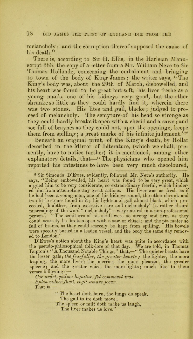 melancholy; and the corruption thereof supposed the cause of his death.” There is, according to Sir H. Ellis, in the Harleian Manu- script 383, the copy of a letter from a Mr. William Neve to Sir Thomas Hollande, concerning the embalment and bringing to town of the body of King James; the writer says, “The King’s body was, about the 29th of March, disbowelled, and his heart was found to be great but soft, his liver freshe as a young man’s, one of his kidneys very good, but the other shrunke so little as they could hardly find it, wherein there was two stones. His lites and gall, blacke ; judged to pro- ceed of melancholy. The semyture of his head so stronge as they could hardly breake it open with a chesill and a sawe ; and soe full of braynes as they could not, upon the openinge, keepe them from spilling; a great marke of his infinite judgment.”* Beneath an original print, of the King’s death, by Hollar described in the Mirror of Literature, (which we shall, pre- sently, have to notice further) it is mentioned, among other explanatory details, that—“ The physicians who opened him reported his intestines to have been very much discoloured, # Sir Simonds D’Ewes, evidently, followed Mr. Neve’s authority. He says, “ Being embowelled, his heart was found to be very great, which argued him to be very considerate, so extraordinary fearful, which hinder- ed him from attempting any great actions. His liver was as fresh as if he had been a young man, one of his kidneys sound, the other shrunk and two little stones found in it; his lights and gall almost black, which pro- ceeded, doubtless, from excessive care and melancholy” [a rather absurd misreading of the word “ melancholy”—very natural in a non-professional person.] “ The semitures of his skull were so strong and firm as they could scarcely be broken open with a saw or chisel; and the pia mater so full of brains, as they could scarcely be kept from spilling. His bowels wore speedily buried in a leaden vessel, and the body the same day remov- ed to London.” D’Ewes’s notion about the King’s heart was quite in accordance with the pseudo-philosophical folk-lore of that day. We are told, in Thomas Lupton’s “ A Thousand Notable Things,” that,— “ The quieter beasts have the lesser gals; thefearftiller, the greater hearts ; the lighter, the more leaping, the more liver’1; the merrier, the more pleasant, the greater spleene; and the greater voice, the more lights; much like to these verses following:— Cor ardet, fulmo loquitur, fel commovet iras. Splen ridere facit, cogit amare jecur. That is,— “ The heart doth burn, the lungs do speak, The gall to ire doth move; The spleen or milt doth make us laugh, The liver makes us love.”