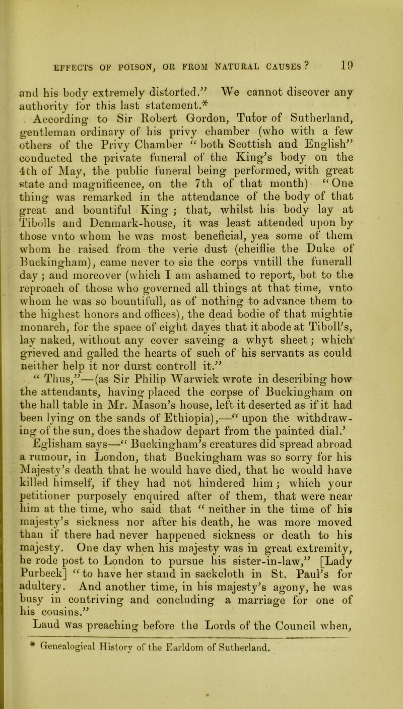 ami his body extremely distorted.” We cannot discover any authority for this last statement.* According to Sir Robert Gordon, Tutor of Sutherland, gentleman ordinary of his privy chamber (who with a few others of the Privy Chamber “ both Scottish and English” conducted the private funeral of the King’s body on the 4th of May, the public funeral being performed, with great state and magnificence, on the 7th of that month) “ One thing was remarked in the attendance of the body of that great and bountiful King ; that, whilst his body lay at Tibolls and Denmark-house, it was least attended upon by those vnto whom he was most beneficial, yea some of them whom he raised from the verie dust (cheiflie the Duke of Ruckingham), came never to sie the corps vntill the funerall day; and moreover (which I am ashamed to report, hot to the reproach of those who governed all things at that time, vnto whom he was so bountifull, as of nothing to advance them to the highest honors and offices), the dead bodie of that mightie monarch, for the space of eight dayes that it abode at Tiboll’s, lay naked, without any cover saveing a whyt sheet; which' grieved and galled the hearts of such of his servants as could neither help it nor durst control! it.” “ Thus,”—(as Sir Philip Warwick wrote in describing how the attendants, having placed the corpse of Buckingham on the hall table in Mr. Mason’s house, left it deserted as if it had been lying on the sands of Ethiopia),—“ upon the withdraw- ing of the sun, does the shadow depart from the painted dial.’ Eglisham says—“ Buckingham’s creatures did spread abroad a rumour, in London, that Buckingham was so sorry for his Majesty’s death that he would have died, that he would have killed himself, if they had not hindered him ; which your petitioner purposely enquired after of them, that were near him at the time, who said that “ neither in the time of his majesty’s sickness nor after his death, he was more moved than if there had never happened sickness or death to his majesty. One day when his majesty was in great extremity, he rode post to London to pursue his sister-in-law,” [Lady Purbeck] “ to have her stand in sackcloth in St. Paul’s for adultery. And another time, in his majesty’s agony, he was busy in contriving and concluding a marriage for one of his cousins.” Laud was preaching before the Lords of the Council when. * Genealogical History of the Earldom of Sutherland.