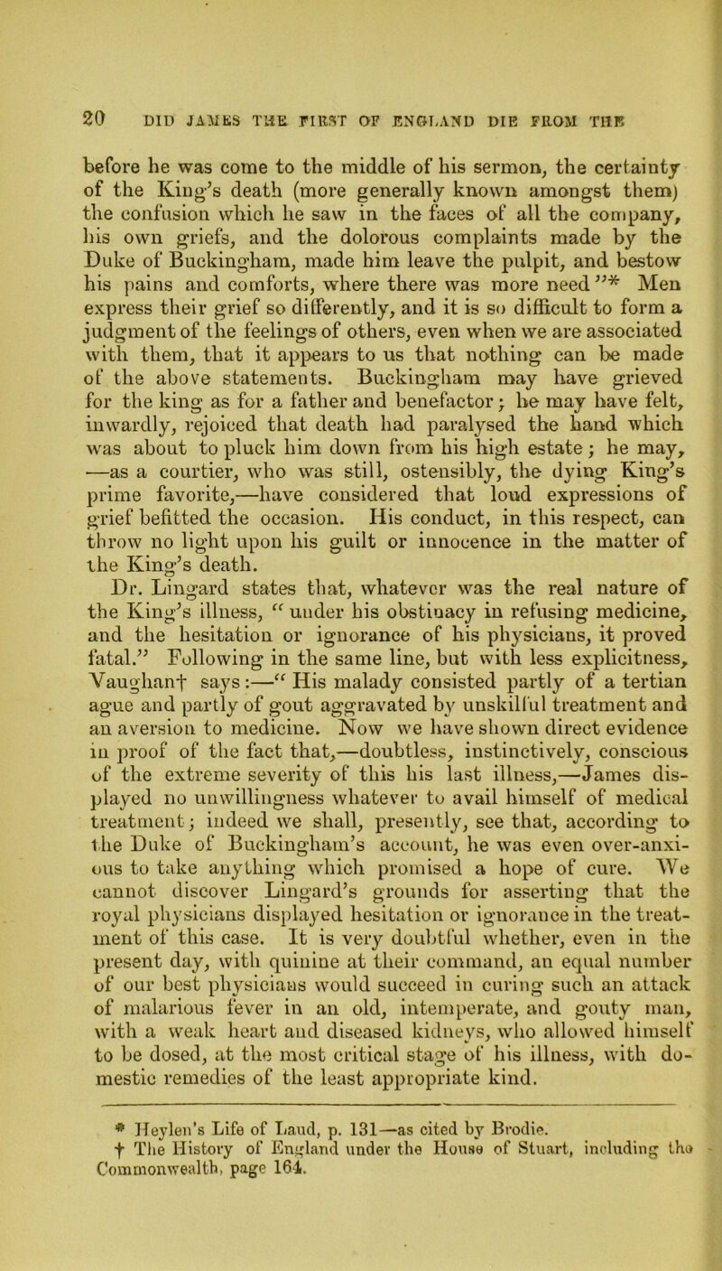 before he was come to the middle of his sermon, the certainty of the King’s death (more generally known amongst them) the confusion which he saw in the faces of all the company, his own griefs, and the dolorous complaints made by the Duke of Buckingham, made him leave the pulpit, and bestow his pains and comforts, where there was more need ”* Men express their grief so differently, and it is so difficult to form a judgment of the feelings of others, even when we are associated with them, that it appears to us that nothing can be made of the above statements. Buckingham may have grieved for the king as for a father and benefactor; he may have felt, inwardly, rejoiced that death had paralysed the hand which was about to pluck him down from his high estate; he may, —as a courtier, who was still, ostensibly, the dying King’s prime favorite,—have considered that loud expressions of grief befitted the occasion. His conduct, in this respect, can throw no light upon his guilt or innocence in the matter of the King’s death. Dr. Lingard states that, whatever was the real nature of the King’s illness, “ under his obstinacy in refusing medicine, and the hesitation or ignorance of his physicians, it proved fatal.” Following in the same line, but with less explicitness, Vaughanf says :—“ His malady consisted partly of a tertian ague and partly of gout aggravated by unskilful treatment and an aversion to medicine. Now we have shown direct evidence in proof of the fact that,—doubtless, instinctively, conscious of the extreme severity of this his last illness,—James dis- played no unwillingness whatever to avail himself of medical treatment; indeed we shall, presently, see that, according to the Duke of Buckingham’s account, he was even over-anxi- ous to take anything which promised a hope of cure. We cannot discover Lingard’s grounds for asserting that the royal physicians displayed hesitation or ignorance in the treat- ment of this case. It is very doubtful whether, even in the present day, with quinine at their command, an equal number of our best physicians would succeed in curing such an attack of malarious fever in an old, intemperate, and gouty man, with a weak heart and diseased kidnevs, who allowed himself to be dosed, at the most critical stage of his illness, with do- mestic remedies of the least appropriate kind. # Hey leu’s Life of Laucl, p. 131—as cited by Brodie. f The History of England under the House of Stuart, including the Commonwealth, page 164,