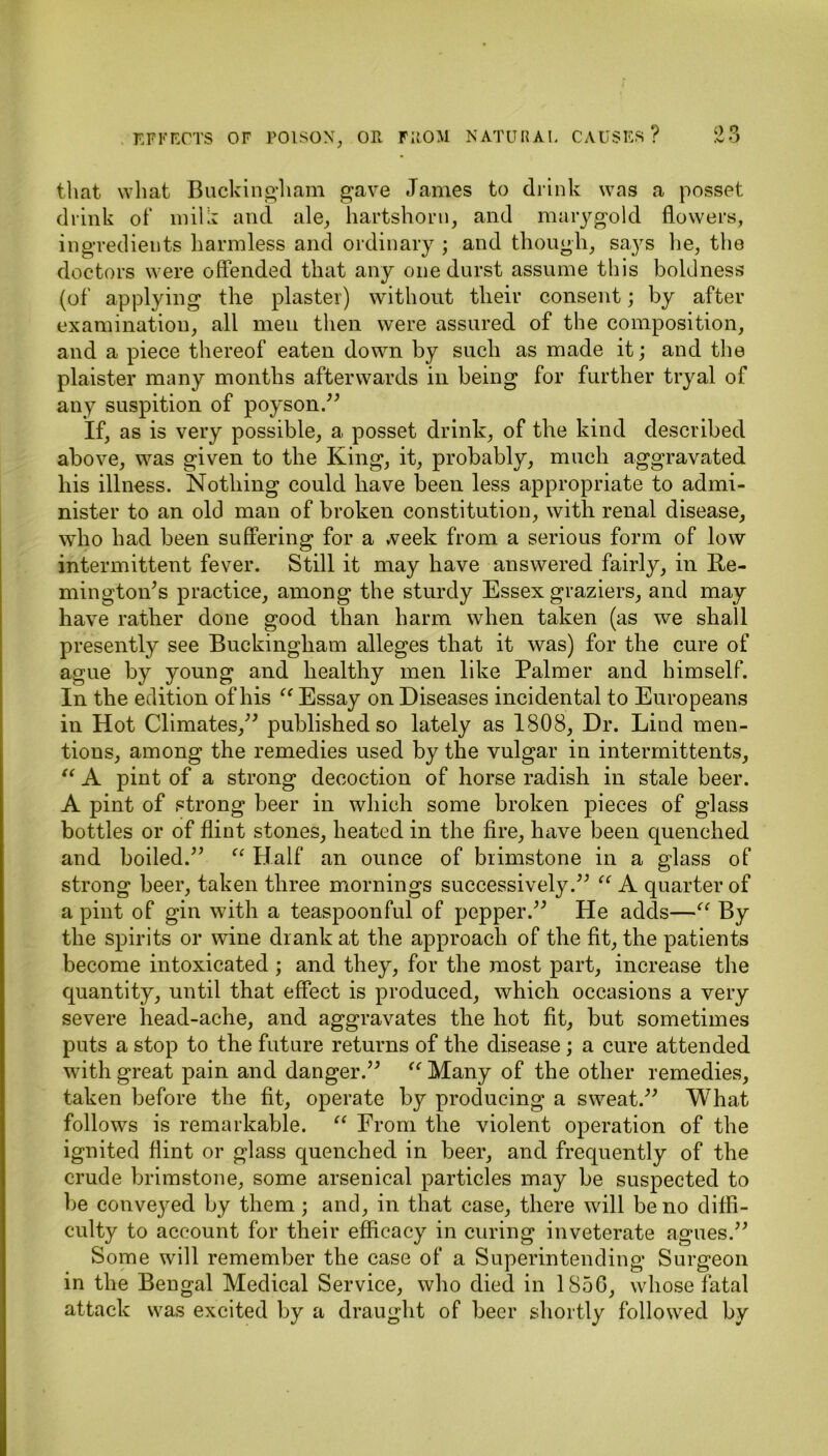 that what Buckingham gave James to drink was a posset drink of milk and ale, hartshorn, and marygold flowers, ingredients harmless and ordinary ; and though, says he, the doctors were offended that any one durst assume this boldness (of applying the plaster) without their consent; by after examination, all men then were assured of the composition, and a piece thereof eaten down by such as made it; and the plaister many months afterwards in being for further tryal of any suspition of poyson. If, as is very possible, a posset drink, of the kind described above, was given to the King, it, probably, much aggravated his illness. Nothing could have been less appropriate to admi- nister to an old man of broken constitution, with renal disease, who had been suffering for a week from a serious form of low intermittent fever. Still it may have answered fairly, in Re- mington's practice, among the sturdy Essex graziers, and may have rather done good than harm when taken (as we shall presently see Buckingham alleges that it was) for the cure of ague by young and healthy men like Palmer and himself. In the edition of his “ Essay on Diseases incidental to Europeans in Hot Climates, published so lately as 1808, Dr. Lind men- tions, among the remedies used by the vulgar in intermittents, “ A pint of a strong decoction of horse radish in stale beer. A pint of strong beer in which some broken pieces of glass bottles or of flint stones, heated in the fire, have been quenched and boiled. “ Half an ounce of brimstone in a glass of strong beer, taken three mornings successively. “ A quarter of a pint of gin with a teaspoonful of pepper. He adds—“ By the spirits or wine drank at the approach of the fit, the patients become intoxicated ; and they, for the most part, increase the quantity, until that effect is produced, which occasions a very severe head-ache, and aggravates the hot fit, but sometimes puts a stop to the future returns of the disease; a cure attended with great pain and danger. “ Many of the other remedies, taken before the fit, operate by producing a sweat. What follows is remarkable. “ From the violent operation of the ignited flint or glass quenched in beer, and frequently of the crude brimstone, some arsenical particles may be suspected to be conveyed by them; and, in that case, there will be no diffi- culty to account for their efficacy in curing inveterate agues. Some will remember the case of a Superintending Surgeon in the Bengal Medical Service, who died in 1850, whose fatal attack was excited by a draught of beer shortly followed by