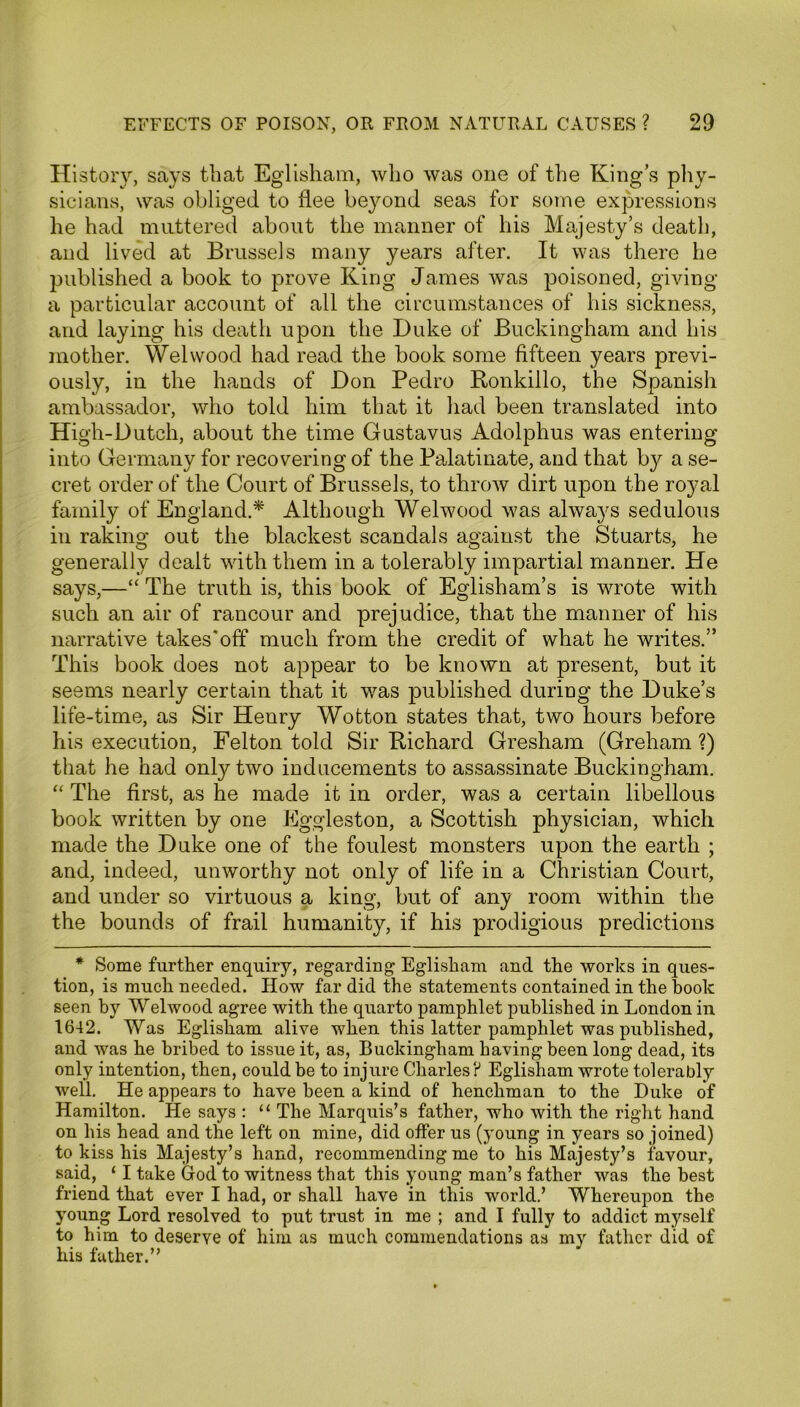 History, says that Eglisham, who was one of the King’s phy- sicians, was obliged to flee beyond seas for some expressions he had muttered about the manner of his Majesty’s death, and lived at Brussels many years after. It was there he published a book to prove King James was poisoned, giving a particular account of all the circumstances of his sickness, and laying his death upon the Duke of Buckingham and his mother. Wei wood had read the book some fifteen years previ- ously, in the hands of Don Pedro Ronkillo, the Spanish ambassador, who told him that it had been translated into High-Dutch, about the time Gustavus Adolphus was entering into Germany for recovering of the Palatinate, and that by a se- cret order of the Court of Brussels, to throw dirt upon the royal family of England.* Although Welwood was always sedulous in raking out the blackest scandals against the Stuarts, he generally dealt with them in a tolerably impartial manner. He says,—“ The truth is, this book of Eglisham’s is wrote with such an air of rancour and prejudice, that the manner of his narrative takes'off much from the credit of what he writes.” This book does not appear to be known at present, but it seems nearly certain that it was published during the Duke’s life-time, as Sir Henry Wotton states that, two hours before his execution, Felton told Sir Richard Gresham (Greham ?) that he had only two inducements to assassinate Buckingham. “ The first, as he made it in order, was a certain libellous book written by one Eggleston, a Scottish physician, which made the Duke one of the foulest monsters upon the earth ; and, indeed, unworthy not only of life in a Christian Court, and under so virtuous a king, but of any room within the the bounds of frail humanity, if his prodigious predictions * Some further enquiry, regarding Eglisham and the works in ques- tion, is much needed. How far did the statements contained in the book seen by Welwood agree with the quarto pamphlet published in London in 1642. Was Eglisham alive when this latter pamphlet was published, and was he bribed to issue it, as, Buckingham having been long dead, its only intention, then, could be to injure Charles ? Eglisham wrote tolerably well. He appears to have been a kind of henchman to the Duke of Hamilton. He says : “ The Marquis’s father, who with the right hand on his head and the left on mine, did offer us (young in years so joined) to kiss his Majesty’s hand, recommending me to his Majesty’s favour, said, ‘ I take God to witness that this young man’s father was the best friend that ever I had, or shall have in this world.’ Whereupon the young Lord resolved to put trust in me ; and I fully to addict myself to him to deserve of him as much commendations as my father did of his father.”