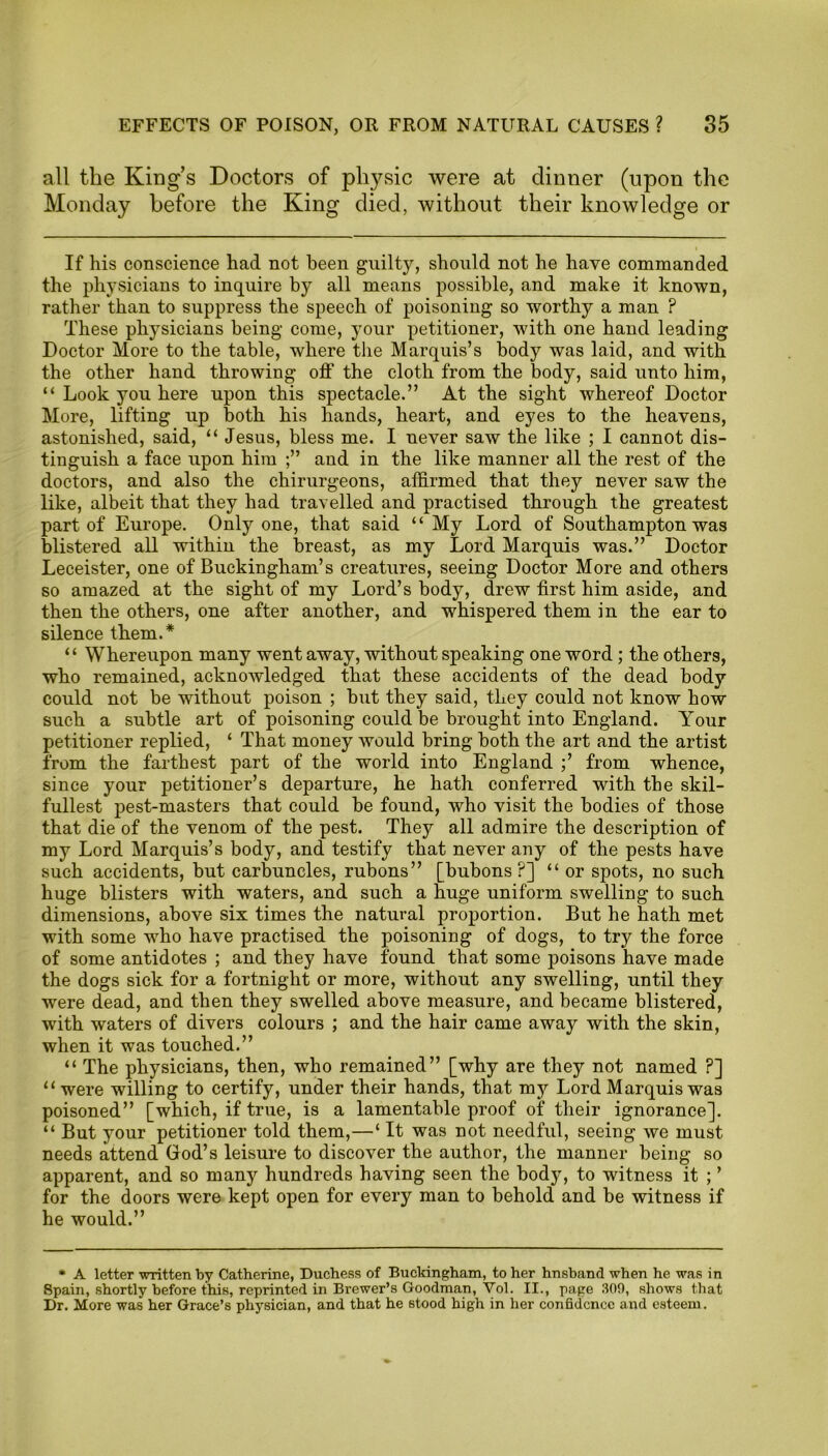 all the Kings Doctors of physic were at dinner (upon the Monday before the King died, without their knowledge or If his conscience had not been guilty, should not he have commanded the physicians to inquire by all means possible, and make it known, rather than to suppress the speech of poisoning so worthy a man F These physicians being come, your petitioner, with one hand leading Doctor More to the table, where the Marquis’s body was laid, and with the other hand throwing off the cloth from the body, said unto him, “ Look you here upon this spectacle.” At the sight whereof Doctor More, lifting up both his hands, heart, and eyes to the heavens, astonished, said, “ Jesus, bless me. I never saw the like ; I cannot dis- tinguish a face upon him and in the like manner all the rest of the doctors, and also the chirurgeons, affirmed that they never saw the like, albeit that they had travelled and practised through the greatest part of Europe. Only one, that said “ My Lord of Southampton was blistered all within the breast, as my Lord Marquis was.” Doctor Leceister, one of Buckingham’s creatures, seeing Doctor More and others so amazed at the sight of my Lord’s body, drew first him aside, and then the others, one after another, and whispered them in the ear to silence them.* “ Whereupon many went away, without speaking one word ; the others, who remained, acknowledged that these accidents of the dead body could not be without poison ; but they said, they could not know how such a subtle art of poisoning could be brought into England. Your petitioner replied, ‘ That money would bring both the art and the artist from the farthest part of the world into England ;’ from whence, since your petitioner’s departure, he hath conferred with the skil- fullest pest-masters that could be found, who visit the bodies of those that die of the venom of the pest. They all admire the description of my Lord Marquis’s body, and testify that never any of the pests have such accidents, but carbuncles, rubons” [bubons ?] “ or spots, no such huge blisters with waters, and such a huge uniform swelling to such dimensions, above six times the natural proportion. But he hath met with some who have practised the poisoning of dogs, to try the force of some antidotes ; and they have found that some poisons have made the dogs sick for a fortnight or more, without any swelling, until they were dead, and then they swelled above measure, and became blistered, with waters of divers colours ; and the hair came away with the skin, when it was touched.” “ The physicians, then, who remained” [why are they not named P] “were willing to certify, under their hands, that my Lord Marquis was poisoned” [which, if true, is a lamentable proof of their ignorance]. “ But your petitioner told them,—‘ It was not needful, seeing we must needs attend God’s leisure to discover the author, the manner being so apparent, and so many hundreds having seen the body, to witness it ; ’ for the doors were kept open for every man to behold and be witness if he would.” * A letter written by Catherine, Duchess of Buckingham, to her hnsband when he was in 8pain, shortly before this, reprinted in Brewer’s Goodman, Vol. II., page 309, shows that Dr. More was her Grace’s physician, and that he stood high in her confidence and esteem.