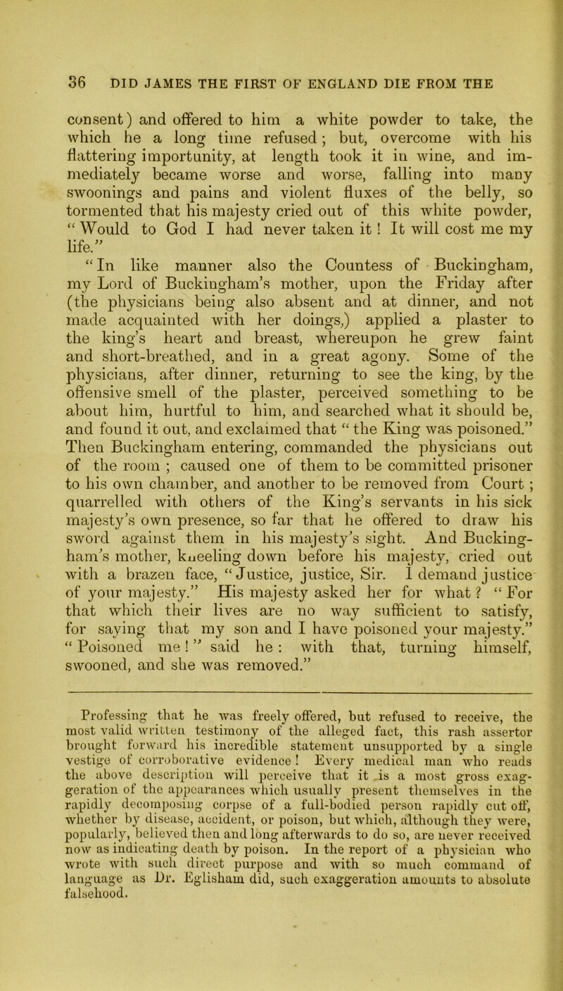 consent) and offered to him a white powder to take, the which he a long time refused; but, overcome with his flattering importunity, at length took it in wine, and im- mediately became worse and worse, falling into many swoonings and pains and violent fluxes of the belly, so tormented that his majesty cried out of this white powder, “ Would to God I had never taken it ! It will cost me my life/' “ In like manner also the Countess of Buckingham, my Lord of Buckingham’s mother, upon the Friday after (the physicians being also absent and at dinner, and not made acquainted with her doings,) applied a plaster to the king’s heart and breast, whereupon he grew faint and short-breathed, and in a great agony. Some of the physicians, after dinner, returning to see the king, by the offensive smell of the plaster, perceived something to be about him, hurtful to him, and searched what it should be, and found it out, and exclaimed that “ the King was poisoned.” Then Buckingham entering, commanded the physicians out of the room ; caused one of them to be committed prisoner to his own chamber, and another to be removed from Court ; quarrelled with others of the King’s servants in his sick majesty’s own presence, so far that he offered to draw his sword against them in his majesty’s sight. And Bucking- ham’s mother, kueeling down before his majesty, cried out with a brazen face, “Justice, justice, Sir. I demand justice of your majesty.” His majesty asked her for what ? “ For that which their lives are no way sufficient to satisfy, for saying that my son and I have poisoned your majesty.” “ Poisoned me! ” said he : with that, turning himself, swooned, and she was removed.” Professing that he was freely offered, hut refused to receive, the most valid written testimony of the alleged fact, this rash assertor brought forward his incredible statement unsupported by a single vestige of corroborative evidence ! Every medical man who reads the above description will perceive that it is a most gross exag- geration of the appearances which usually present themselves in the rapidly decomposing corpse of a full-bodied person rapidly cut off', whether by disease, accident, or poison, but which, although they were, popularly, believed then and long afterwards to do so, are never received now as indicating death by poison. In the report of a physician who wrote with such direct purpose and with so much command of language as Dr. Egliskain did, such exaggeration amounts to absolute falsehood.