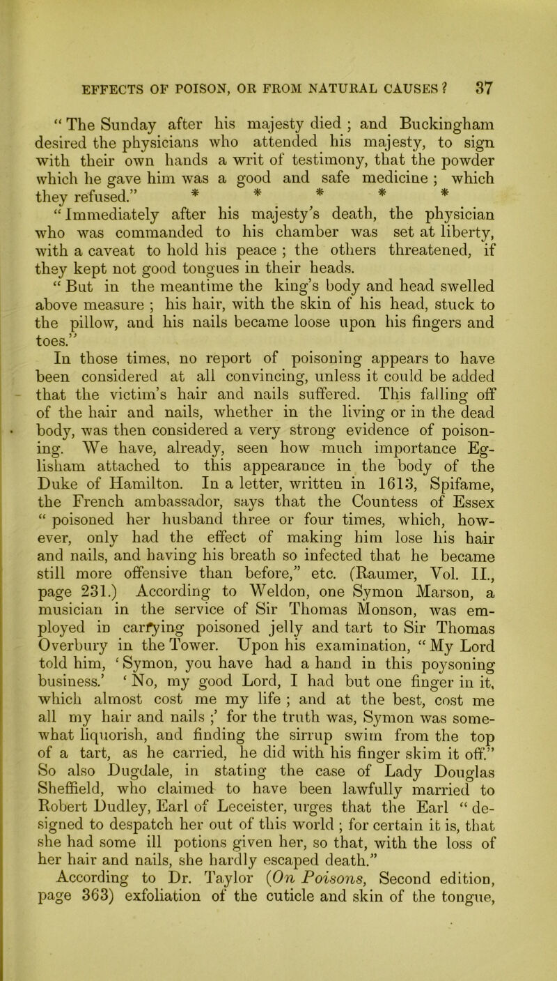 “ The Sunday after his majesty died ; and Buckingham desired the physicians who attended his majesty, to sign with their own hands a writ of testimony, that the powder which he gave him was a good and safe medicine ; which they refused. * * * * “ Immediately after his majesty’s death, the physician who was commanded to his chamber was set at liberty, with a caveat to hold his peace ; the others threatened, if they kept not good tongues in their heads. “ But in the meantime the king’s body and head swelled above measure ; his hair, with the skin of his head, stuck to the pillow, and his nails became loose upon his fingers and toes.” In those times, no report of poisoning appears to have been considered at all convincing, unless it could be added that the victim’s hair and nails suffered. This falling off of the hair and nails, whether in the living or in the dead body, was then considered a very strong evidence of poison- ing. We have, already, seen how much importance Eg- lisham attached to this appearance in the body of the Duke of Hamilton. In a letter, written in 1613, Spifame, the French ambassador, says that the Countess of Essex “ poisoned her husband three or four times, which, how- ever, only had the effect of making him lose his hair and nails, and having his breath so infected that he became still more offensive than before,” etc. (Raumer, Yol. II., page 231.) According to Weldon, one Symon Marson, a musician in the service of Sir Thomas Monson, was em- ployed in carrying poisoned jelly and tart to Sir Thomas Overbury in the Tower. Upon his examination, “ My Lord told him, ‘ Symon, you have had a hand in this poysoning business.’ ‘No, my good Lord, I had but one finger in it, which almost cost me my life ; and at the best, cost me all my hair and nails ;’ for the truth was, Symon was some- what liquorish, and finding the sirrup swim from the top of a tart, as he carried, he did with his finger skim it off.” So also Dugdale, in stating the case of Lady Douglas Sheffield, who claimed to have been lawfully married to Robert Dudley, Earl of Leceister, urges that the Earl “ de- signed to despatch her out of this world ; for certain it is, that she had some ill potions given her, so that, with the loss of her hair and nails, she hardly escaped death.” According to Dr. Taylor (On Poisons, Second edition, page 363) exfoliation of the cuticle and skin of the tongue,