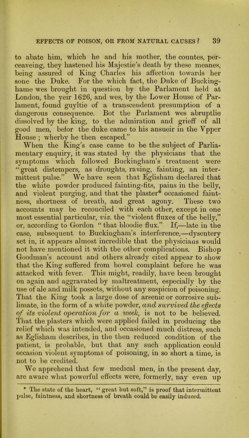 to abate him, which he and his mother, the countes, per- ceaveing, they hastened his Majestie’s death by these meanes, being assured of King Charles his affection towards her sone the Duke. For the which fact, the Duke of Bucking- hame wes brought in question by the Parlament held at London, the yeir 1626, and wes, by the Lower House of Par- lament, found guyltie of a transcendent presumption of a dangerous consequence. Bot the Parlament wes abruptlie dissolved by the king, to the admiration and grieff of all good men, befor the duke came to his ansueir in the Ypper House ; wherby he then escaped.” When the King’s case came to be the subject of Parlia- mentary enquiry, it was stated by the physicians that the symptoms which followed Buckingham’s treatment were “great distempers, as droughts, raving, fainting, an inter- mittent pulse.” We have seen that Eglisham declared that the white powder produced fainting-fits, pains in the belly, and violent purging, and that the plaster* occasioned faint- ness, shortness of breath, and great agony. These two accounts may be reconciled with each other, except in one most essential particular, viz. the “violent fluxes of the belly,” or, according to Gordon “ that bloodie flux.” If,—late in the case, subsequent to Buckingham’s interference,—dysentery set in, it appears almost incredible that the physicians would not have mentioned it with the other complications. Bishop Goodman’s account and others already cited appear to show that the King suffered from bowel complaint before he was attacked with fever. This might, readily, have been brought on again and aggravated by maltreatment, especially by the use of ale and milk possets, without any suspicion of poisoning. That the King took a large dose of arsenic or corrosive sub- limate, in the form of a white powder, and survived the effects of its violent operation for a week, is not to be believed. That the plasters which were applied failed in producing the relief which was intended, and occasioned much distress, such as Eglisham describes, in the then reduced condition of the patient, is probable, but that any such application could occasion violent symptoms of poisoning, in so short a time, is not to be credited. We apprehend that few medical men, in the present day, are aware what powerful effects were, formerly, nay even up * The state of the heart, “ great but soft,” is proof that intermittent pulse, faintness, and shortness of breath could be easily induced.