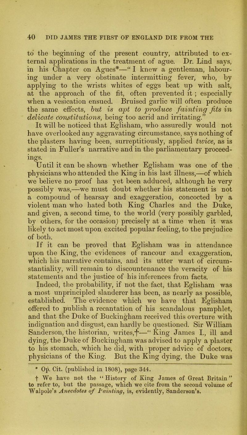 to the beginning of the present country, attributed to ex- ternal applications in the treatment of ague. Dr. Lind says, in his Chapter on Agues*—“ I knew a gentleman, labour- ing under a very obstinate intermitting fever, who, by applying to the wrists whites of eggs beat up with salt, at the approach of the fit, often prevented it ; especially when a vesication ensued. Bruised garlic will often produce the same effects, but is apt to produce fainting fits in delicate constitutions, being too acrid and irritating.” It will be noticed that Eglisham, who assuredly would not have overlooked any aggravating circumstance, says nothing of the plasters having been, surreptitiously, applied twice, as is stated in Fuller's narrative and in the parliamentary proceed- ings. Until it can be shown whether Eglisham was one of the physicians who attended the King in his last illness,—of which we believe no proof has yet been adduced, although he very possibly was,—we must doubt whether his statement is not a compound of hearsay and exaggeration, concocted by a violent man who hated both King Charles and the Duke, and given, a second time, to the world (very possibly garbled, by others, for the occasion) precisely at a time when it was likely to act most upon excited popular feeling, to the prejudice of both. If it can be proved that Eglisham was in attendance upon the King, the evidences of rancour and exaggeration, which his narrative contains, and its utter want of circum- stantiality, will remain to discountenance the veracity of his statements and the justice of his inferences from facts. Indeed, the probability, if not the fact, that Eglisham was a most unprincipled slanderer has been, as nearly as possible, established. The evidence which we have that Eglisham offered to publish a recantation of his scandalous pamphlet, and that the Duke of Buckingham received this overture with indignation and disgust, can hardly be questioned. Sir William Sanderson, the historian, writes,j*—“King James I., ill and dying, the Duke of Buckingham was advised to apply a plaster to his stomach, which he did, with proper advice of doctors, physicians of the King. But the King dying, the Duke was * Op. Cit. (published in 1808), page 344. f We have not the “History of King James of Great Britain” to refer to, but the passage, which we cite from the second volume of Walpole’s Anecdotes of Fainting, is, evidently, Sanderson’s.
