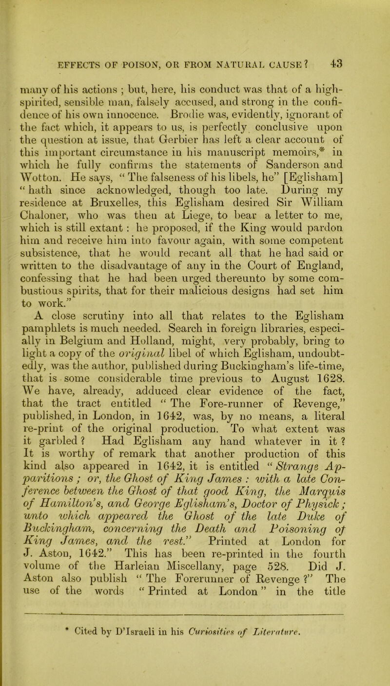 many of his actions ; but, here, his conduct was that of a high- spirited, sensible man, falsely accused, and strong in the confi- dence of his own innocence. Brodie was, evidently, ignorant of the fact which, it appears to us, is perfectly conclusive upon the question at issue, that Gerbier has left a clear account of this important circumstance in his manuscript memoirs,* in which he fully confirms the statements of Sanderson and Wotton. He says, “ The falseness of his libels, he” [Eglisham] “ hath since acknowledged, though too late. During my residence at Bruxelles, this Eglisham desired Sir William Chaloner, who was then at Liege, to bear a letter to me, which is still extant : he proposed, if the King would pardon him and receive him into favour again, with some competent subsistence, that he would recant all that he had said or written to the disadvantage of any in the Court of England, confessing that he had been urged thereunto by some com- bustious spirits, that for their malicious designs had set him to work.” A close scrutiny into all that relates to the Eglisham pamphlets is much needed. Search in foreign libraries, especi- ally in Belgium and Holland, might, very probably, bring to light a copy of the original libel of which Eglisham, undoubt- edly, was the author, published during Buckingham’s life-time, that is some considerable time previous to August 1628. We have, already, adduced clear evidence of the fact, that the tract entitled “ The Fore-runner of Revenge,” published, in London, in 1642, was, by no means, a literal re-print of the original production. To what extent was it garbled ? Had Eglisham any hand whatever in it ? It is worthy of remark that another production of this kind also appeared in 1642, it is entitled “Strange Ap- paritions ; or, the Ghost of King James : with a late Con- ference between the Ghost of that good King, t/te Marquis of Hamilton s, and George Eglisham s, Doctor of Physick; unto tuhich appeared the Ghost of the late Duke of Buckingham, concerning the Death and Poisoning of King James, and the restP Printed at London for J. Aston, 1642.” This has been re-printed in the fourth volume of the Harleiau Miscellany, page 528. Did J. Aston also publish “ The Forerunner of Revenge V The use of the words “ Printed at London ” in the title * Cited by D’lsraeli in his Curiosities of Literature.