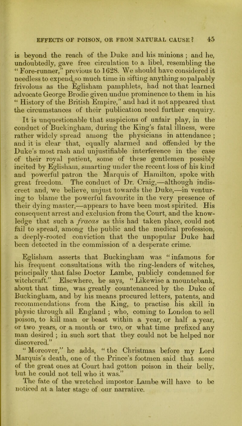 is beyond the reach of the Duke and his minions ; and he, undoubtedly, gave free circulation to a libel, resembling the “ Fore-runner/’ previous to ] 628. We should have considered it needless to expend^o much time in sifting anything so palpably frivolous as the Eglisham pamphlets, had not that learned advocate George Brodie given undue prominence to them in his “ History of the British Empire,” and had it not appeared that the circumstances of their publication need further enquiry. It is unquestionable that suspicions of unfair play, in the conduct of Buckingham, during the King’s fatal illness, were rather widely spread among the physicians in attendance ; and it is clear that, equally alarmed and offended by the Duke’s most rash and unjustifiable interference in the case of their royal patient, some of these gentlemen possibly incited by Eglisham, smarting under the recent loss of his kind and powerful patron the Marquis of Hamilton, spoke with great freedom. The conduct of Dr. Craig,—although indis- creet and, we believe, unjust towards the Duke,—in ventur- ing to blame the powerful favourite in the very presence of their dying master,—appears to have been most spirited. His consequent arrest and exclusion from the. Court, and the know- ledge that such a fracas as this had taken place, could not fail to spread, among the public and the medical profession, a deeply-rooted conviction that the unpopular Duke had been detected in the commission of a desperate crime. Eglisham asserts that Buckingham was “ infamous for his frequent consultations with the ring-leaders of witches, principally that false Doctor Lambe, publicly condemned for witchcraft.” Elsewhere, he says, “ Likewise a mountebank, about that time, was greatly countenanced by the Duke of Buckingham, and by his means procured letters, patents, and recommendations from the King, to practise his skill in physic through all England ; who, coming to London to sell poison, to kill man or beast within a year, or half a year, or two years, or a month or two, or what time prefixed any man desired ; in such sort that they could not be helped nor discovered.” “ Moreover,” he adds, “ the Christmas before my Lord Marquis’s death, one of the Prince’s footmen said that some of the great ones at Court had gotton poison in their belly, but he could not tell who it was.” The fate of the wretched impostor Lambe will have to be noticed at a later stage of our narrative.