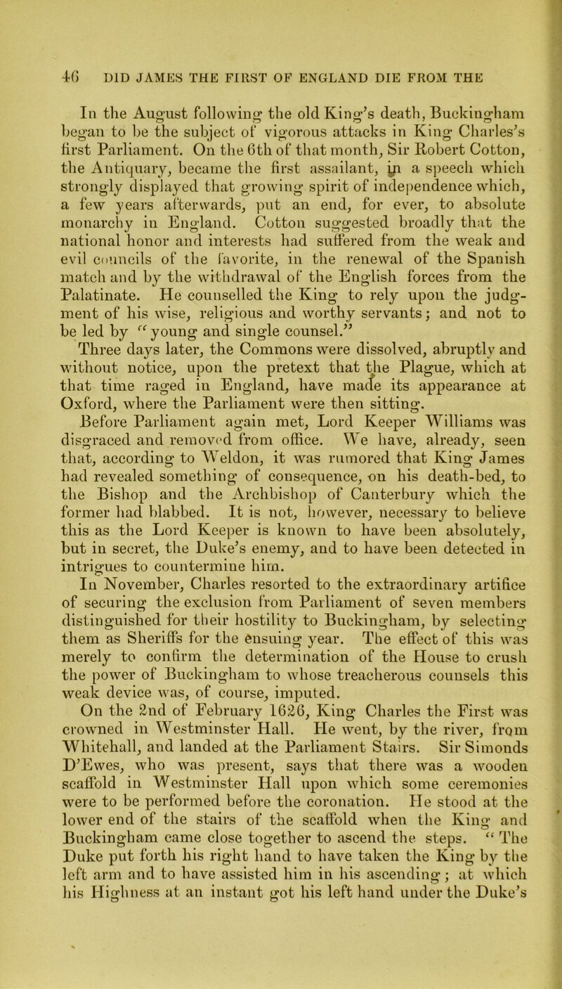 In the August following1 the old King's death, Buckingham began to be the subject of vigorous attacks in King Charles's first Parliament. On the 6th of that month. Sir Robert Cotton, the Antiquary, became the first- assailant, in a speech which strongly displayed that growing spirit of independence which, a few years afterwards, put an end, for ever, to absolute monarchy in England. Cotton suggested broadly that the national honor and interests had suffered from the weak and evil councils of the favorite, in the renewal of the Spanish match and by the withdrawal of the English forces from the Palatinate. He counselled the King to rely upon the judg- ment of his wise, religious and worthy servants; and not to be led by “ young and single counsel.” Three days later, the Commons were dissolved, abruptly and without notice, upon the pretext that the Plague, which at that time raged in England, have made its appearance at Oxford, where the Parliament were then sitting. Before Parliament again met, Lord Keeper Williams was disgraced and removed from office. We have, already, seen that, according to Weldon, it was rumored that King James had revealed something of consequence, -on his death-bed, to the Bishop and the Archbishop of Canterbury which the former had blabbed. It is not, however, necessary to believe this as the Lord Keeper is known to have been absolutely, but in secret, the Duke’s enemy, and to have been detected in intrigues to countermine him. In November, Charles resorted to the extraordinary artifice of securing the exclusion from Parliament of seven members distinguished for their hostility to Buckingham, by selecting them as Sheriffs for the ensuing year. The effect of this was merely to confirm the determination of the House to crush the power of Buckingham to whose treacherous counsels this weak device was, of course, imputed. On the 2nd of February 1626, King Charles the First was crowned in Westminster Hall. He went, by the river, from Whitehall, and landed at the Parliament Stairs. Sir Simonds D’Ewes, who was present, says that there was a wooden scaffold in Westminster Hall upon which some ceremonies were to be performed before the coronation. He stood at the lower end of the stairs of the scaffold when the King- and Buckingham came close together to ascend the steps. “ The Duke put forth his right hand to have taken the King by the left arm and to have assisted him in his ascending; at which his Highness at an instant got his left hand under the Duke’s