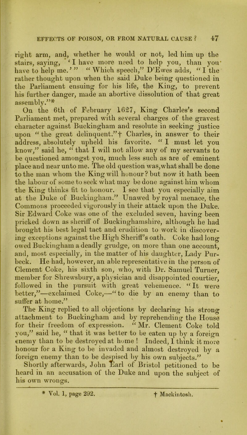 right arm, and, whether he would or not, led him up the stairs, saying*, ‘ I have more need to help you, than you* have to help me.’ ” “ Which speech,” D’Ewes adds, “ I the rather thought upon when the said Duke being questioned in the Parliament ensuing for his life, the King, to prevent his further danger, made an abortive dissolution of that great assembly.”* On the 6th of February 1627, King Charles’s second Parliament met, prepared with several charges of the gravest character against Buckingham and resolute in seeking justice upon “ the great delinquent.”f Charles, in answer to their address, absolutely upheld his favorite. “ I must let you know,” said he, “ that I will not allow any of my servants to be questioned amongst you, much less such as are of eminent place and near unto me. The old question was,what shall be done to the man whom the King will honour? but now it hath been the labour of some to seek what may he done against him whom the King thinks lit to honour. 1 see that you especially aim at the Duke of Buckingham.” Unawed by royal menace, the Commons proceeded vigorously in their attack upon the Duke. Sir Edward Coke was one of the excluded seven, ha vino* been pricked down as sheriff of Buckinghamshire, although he had brought his best legal tact and erudition to work in discover- ing exceptions against the High Sheriff’s oath. Coke had long owed Buckingham a deadly grudge, on more than one account, and, most especially, in the matter of his daughter, Lady Pur- beck. He had, however, an able representative in the person of Clement Coke, his sixth son, who, with Dr. Samuel Turner, member for Shrewsbury, a physician and disappointed courtier, followed in the pursuit with great vehemence. “It were better,”—exclaimed Coke,—“ to die by an enemy than to suffer at home.” The King replied to all objections by declaring his strong attachment to Buckingham and by reprehending the House for their freedom of expression. “Mr. Clement Coke told you,” said he, “ that it was better to be eaten up by a foreign enemy than to be destroyed at home ! Indeed, I think it more honour for a King to be invaded and almost destroyed by a foreign enemy than to be despised by his own subjects.” Shortly afterwards, John Earl of Bristol petitioned to be heard in an accusation of the Duke and upon the subject of his own wrongs. * Vol. 1, page 292. f Mackintosh.