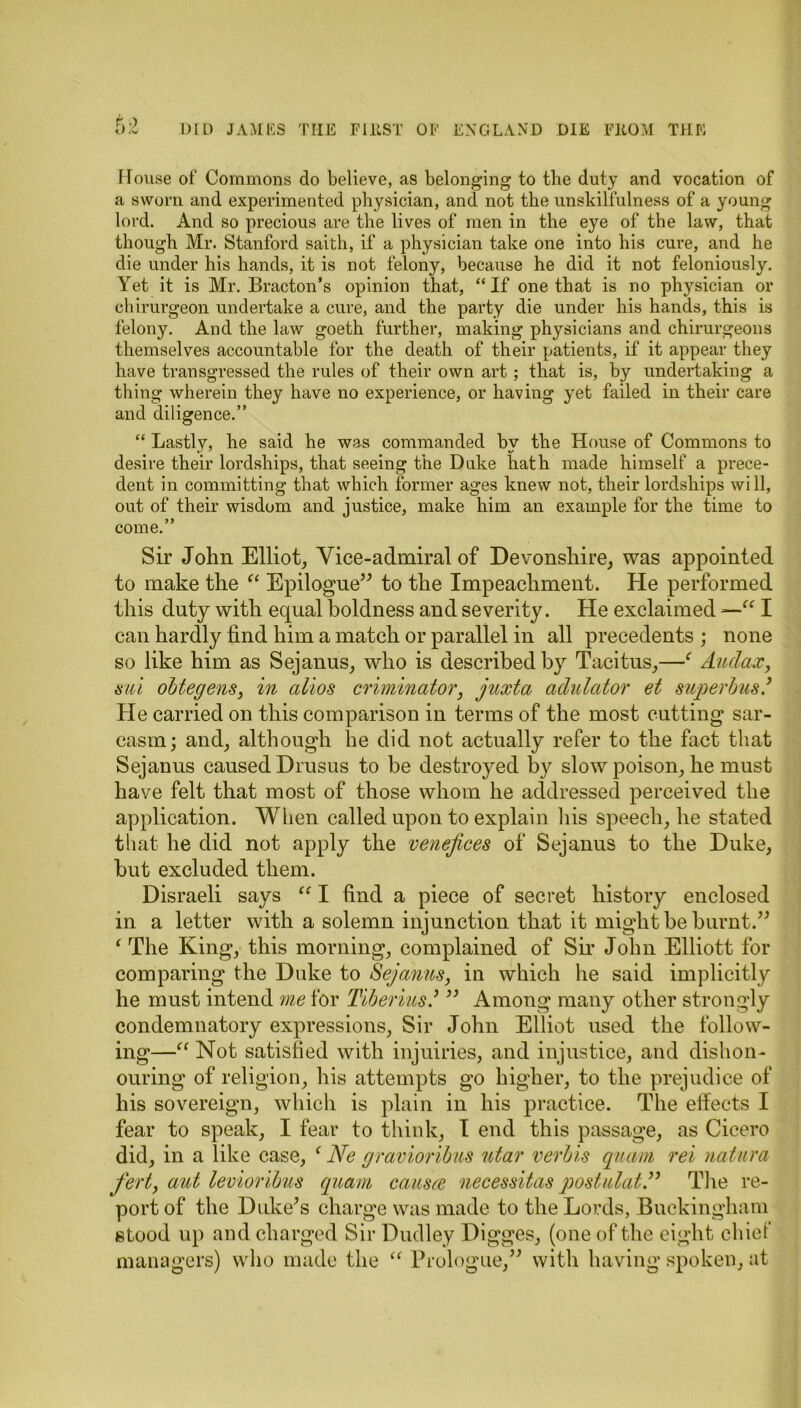 House of Commons do believe, as belonging to the duty and vocation of a sworn and experimented physician, and not the unskilfulness of a young lord. And so precious are the lives of men in the eye of the law, that though Mr. Stanford saith, if a physician take one into his cure, and he die under his hands, it is not felony, because he did it not feloniously. Yet it is Mr. Bracton’s opinion that, “ If one that is no physician or chirurgeon undertake a cure, and the party die under his hands, this is felony. And the law goeth further, making physicians and chirurgeons themselves accountable for the death of their patients, if it appear they have transgressed the rules of their own art ; that is, by undertaking a thing wherein they have no experience, or having yet failed in their care and diligence.” “ Lastly, he said he was commanded by the House of Commons to desire their lordships, that seeing the Duke hath made himself a prece- dent in committing that which former ages knew not, their lordships will, out of their wisdom and justice, make him an example for the time to come.” Sir John Elliot, Vice-admiral of Devonshire, was appointed to make the “ Epilogue” to the Impeachment. He performed this duty with equal boldness and severity. He exclaimed I can hardly find him a match or parallel in all precedents ; none so like him as Sejanus, who is described by Tacitus,—f Auclax, sui obtegens, in alios criminator, juxta adulator et superbus.’ He carried on this comparison in terms of the most cutting sar- casm; and, although lie did not actually refer to the fact that Sejanus caused Drusus to be destroyed by slow poison, he must have felt that most of those whom he addressed perceived the application. When called upon to explain his speech, he stated that he did not apply the venefices of Sejanus to the Duke, but excluded them. Disraeli says “ I find a piece of secret history enclosed in a letter with a solemn injunction that it might be burnt.” ‘ The King, this morning, complained of Sir John Elliott for comparing the Duke to Sejanus, in which he said implicitly he must intend me for Tiberius’ ” Among many other strongly condemnatory expressions, Sir John Elliot used the follow- ing—“ Not satisfied with injuiries, and injustice, and dishon- ouring of religion, his attempts go higher, to the prejudice of his sovereign, which is plain in his practice. The effects I fear to speak, I fear to think, I end this passage, as Cicero did, in a like case, f Ne gravioribus ntar verbis quam rei natura fert, aut levioribus quam causes necessitas postulat.” The re- port of the Duke’s charge was made to the Lords, Buckingham stood up and charged Sir Dudley Digges, (one of the eight chief managers) who made the “ Prologue,” with having spoken, at
