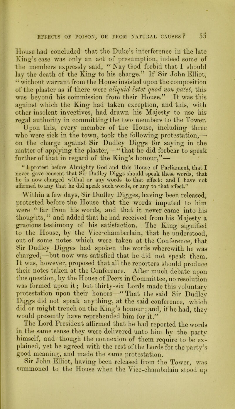 House had concluded that the Duke’s interference in the late King’s case was only an act of presumption, indeed some of the members expressly said, “ Nay God forbid that I should lay the death of the King to his charge.” If Sir John Elliot, “ without warrant from the House insisted upon the composition of the plaster as if there were aliquid latet quod nonpatet, this was beyond his commission from their House.” It was this against which the King had taken exception, and this, with other insolent invectives, had drawn his Majesty to use his regal authority in committing the two members to the Tower. Upon this, every member of the House, including three who were sick in the town, took the following protestation,— on the charge against Sir Dudley Diggs for saying in the matter of applying the plaster,—“ that he did forbear to speak further of that in regard of the King’s honour,”— “ I protest before Almighty God and this House of Parliament, that I never gave consent that Sir Dudley Diggs should speak these words, that he is now charged withal or any words to that effect: and! have not affirmed to any that he did speak such words, or any to that effect.” Within a few days, Sir Dudley Digges, having been released, protested before the House that the words imputed to him were “ far from his words, and that it never came into his thoughts,” and added that he had received from his Majesty a gracious testimony of his satisfaction. The King signified to the House, by the Vice-chamberlain, that he understood, out of some notes which were taken at the Conference, that Sir Dudley Di gges had spoken the words wherewith lie was charged,—but now was satisfied that he did not speak them. It was, however, proposed that all the reporters should produce their notes taken at the Conference. After much debate upon this question, by the House of Peers in Committee, no resolution was formed upon it; but thirty-six Lords made this voluntary protestation upon their honors—“That the said Sir Dudley Diggs did not speak anything, at the said conference, which did or might trench on the King’s honour; and, if he had, they would presently have reprehended him for it.” The Lord President affirmed that he had reported the words in the same sense they were delivered unto him by the party himself, and though the connexion of them require to be ex- plained, yet he agreed with the rest of the Lords for the party’s good meaning, and made the same protestation. Sir John Elliot, having been released from the Tower, was summoned to the House when the Vice-chambalain stood up