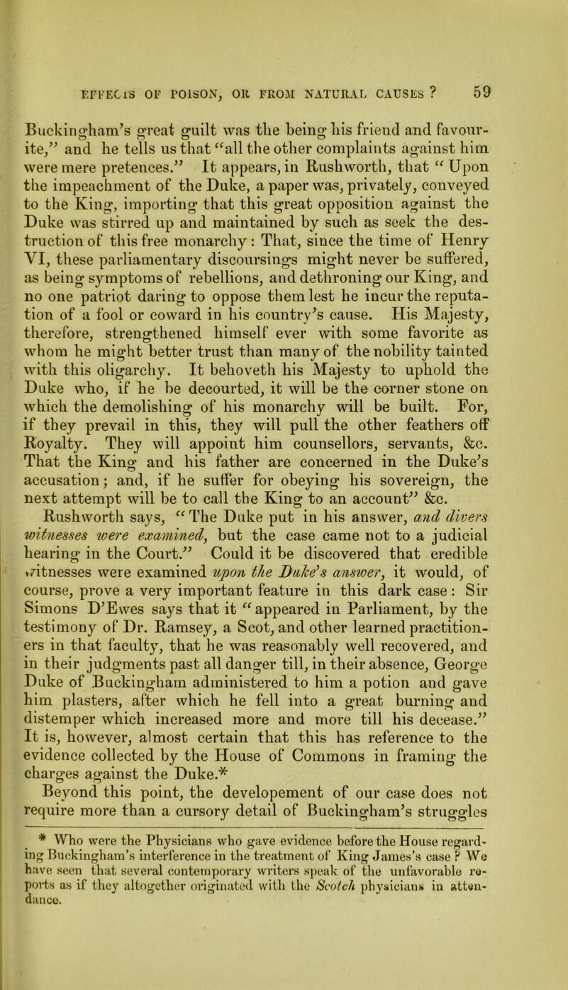 Buckingham’s great guilt was the being* his friend and favour- O o o ite,” and he tells us that “all the other complaints against him were mere pretences.” It appears, in Rushworth, that “ Upon the impeachment of the Duke, a paper was, privately, conveyed to the King, importing that this great opposition against the Duke was stirred up and maintained by such as seek the des- truction of this free monarchy: That, since the time of Henry YI, these parliamentary discoursings might never be suffered, as being symptoms of rebellions, and dethroning our King, and no one patriot daring to oppose them lest he incur the reputa- tion of a fool or coward in his country’s cause. His Majesty, therefore, strengthened himself ever with some favorite as whom he might better trust than many of the nobility tainted with this oligarchy. It behoveth his Majesty to uphold the Duke who, if he be decourted, it will be the corner stone on which the demolishing of his monarchy will be built. For, if they prevail in this, they will pull the other feathers off Royalty. They will appoint him counsellors, servants, &c. That the King and his father are concerned in the Duke’s accusation; and, if he suffer for obeying his sovereign, the next attempt will be to call the King to an account” &c. Rushworth says, “The Duke put in his answer, and divers witnesses were examined, but the case came not to a judicial hearing in the Court.” Could it be discovered that credible »7itnesses were examined upon the Duke's answer, it would, of course, prove a very important feature in this dark case : Sir Simons D’Evves says that it “ appeared in Parliament, by the testimony of Dr. Ramsey, a Scot, and other learned practition- ers in that faculty, that he was reasonably well recovered, and in their judgments past all danger till, in their absence, George Duke of Buckingham administered to him a potion and gave him plasters, after which he fell into a great burning and distemper which increased more and more till his decease.” It is, however, almost certain that this has reference to the evidence collected by the House of Commons in framing the charges against the Duke.* Beyond this point, the developement of our case does not require more than a cursory detail of Buckingham’s struggles * Who were the Physicians who gave evidence before the House regard- ing Buckingham’s interference in the treatment of King James’s case P Wq have seen that several contemporary writers speak of the unfavorable re- ports as if they altogether originated with the Scotch physicians in atten- dance.