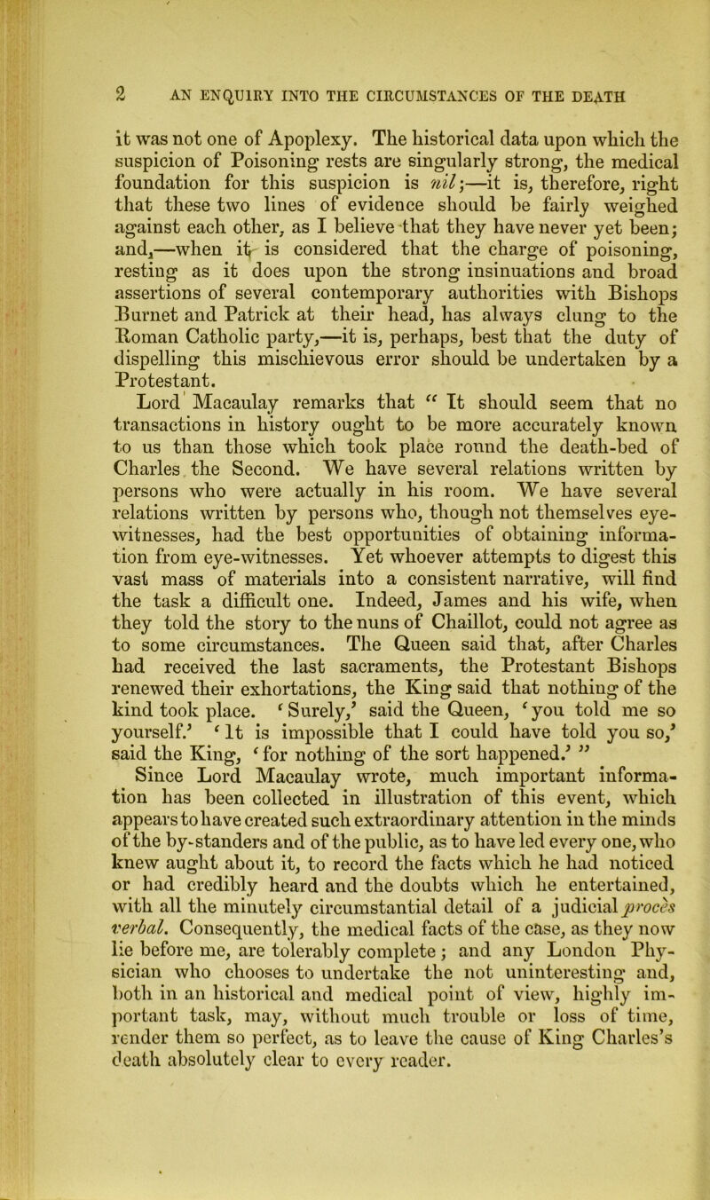 it was not one of Apoplexy. The historical data upon which the suspicion of Poisoning rests are singularly strong, the medical foundation for this suspicion is nil;—it is, therefore, right that these two lines of evidence should he fairly weighed against each other, as I believe that they have never yet been; and,—when it*- is considered that the charge of poisoning, resting as it does upon the strong insinuations and broad assertions of several contemporary authorities with Bishops Burnet and Patrick at their head, has always clung to the Homan Catholic party,—it is, perhaps, best that the duty of dispelling this mischievous error should be undertaken by a Protestant. Lord Macaulay remarks that “ It should seem that no transactions in history ought to be more accurately known to us than those which took place round the death-bed of Charles the Second. We have several relations written by persons who were actually in his room. We have several relations written by persons who, though not themselves eye- witnesses, had the best opportunities of obtaining informa- tion from eye-witnesses. Yet whoever attempts to digest this vast mass of materials into a consistent narrative, will find the task a difficult one. Indeed, James and his wife, when they told the story to the nuns of Chaillot, could not agree as to some circumstances. The Queen said that, after Charles had received the last sacraments, the Protestant Bishops renewed their exhortations, the King said that nothing of the kind took place. (Surely/ said the Queen, fyou told me so yourself/ ‘ It is impossible that I could have told you so/ said the King, ‘ for nothing of the sort happened/ ” Since Lord Macaulay wrote, much important informa- tion has been collected in illustration of this event, which appears to have created such extraordinary attention in the minds of the by-standers and of the public, as to have led every one, who knew aught about it, to record the facts which he had noticed or had credibly heard and the doubts which he entertained, with all the minutely circumstantial detail of a judicialproces verbal. Consequently, the medical facts of the case, as they now lie before me, are tolerably complete; and any London Phy- sician who chooses to undertake the not uninteresting and, both in an historical and medical point of view, highly im- portant task, may, without much trouble or loss of time, render them so perfect, as to leave the cause of King Charles’s death absolutely clear to every reader.