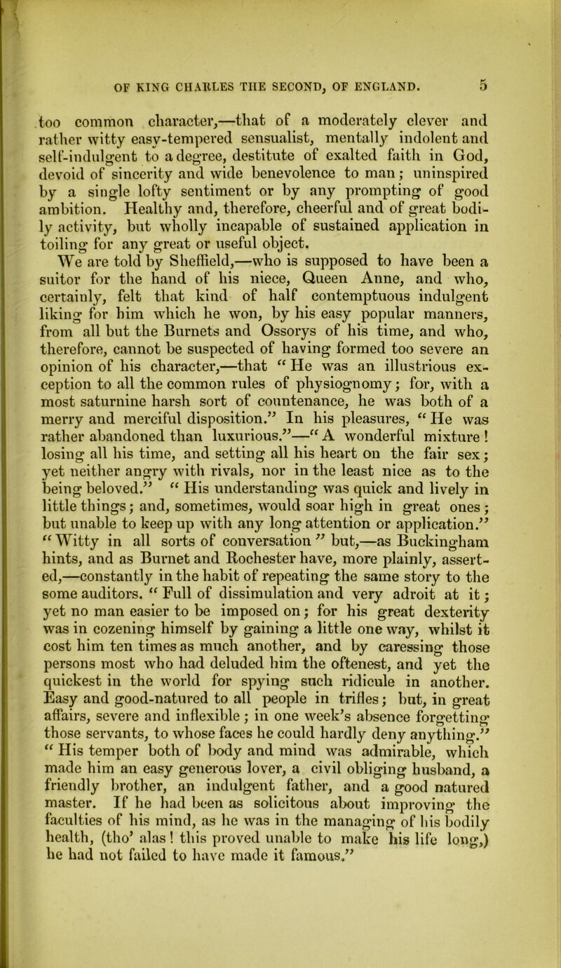 too common character,—that of a moderately clever and rather witty easy-tempered sensualist, mentally indolent and self-indulgent to a degree, destitute of exalted faith in God, devoid of sincerity and wide benevolence to man; uninspired by a single lofty sentiment or by any prompting of good ambition. Healthy and, therefore, cheerful and of great bodi- ly activity, but wholly incapable of sustained application in toiling for any great or useful object. We are told by Sheffield,—who is supposed to have been a suitor for the hand of his niece, Queen Anne, and who, certainly, felt that kind of half contemptuous indulgent liking for him which he won, by his easy popular manners, from all but the Burnets and Ossorys of his time, and who, therefore, cannot be suspected of having formed too severe an opinion of his character,—that “ He was an illustrious ex- ception to all the common rules of physiognomy; for, with a most saturnine harsh sort of countenance, he was both of a merry and merciful disposition.” In his pleasures, “ He was rather abandoned than luxurious.”—“ A wonderful mixture ! losing all his time, and setting all his heart on the fair sex; yet neither angry with rivals, nor in the least nice as to the being beloved.” “ His understanding was quick and lively in little things; and, sometimes, would soar high in great ones ; but unable to keep up with any long attention or application.” “ Witty in all sorts of conversation ” but,—as Buckingham hints, and as Burnet and Rochester have, more plainly, assert- ed,—constantly in the habit of repeating the same story to the some auditors. “ Full of dissimulation and very adroit at it; yet no man easier to be imposed on; for his great dexterity was in cozening himself by gaining a little one way, whilst it cost him ten times as much another, and by caressing those persons most who had deluded him the oftenest, and yet the quickest in the world for spying such ridicule in another. Easy and good-natured to all people in trifles; hut, in great affairs, severe and inflexible ; in one week’s absence fonrettino* those servants, to whose faces he could hardly deny anything.” “ His temper both of body and mind was admirable, which made him an easy generous lover, a civil obliging husband, a friendly brother, an indulgent father, and a good natured master. If he had been as solicitous about improving the faculties of his mind, as he was in the managing of his bodily health, (tho’ alas! this proved unable to make his life long,) he had not failed to have made it famous,”