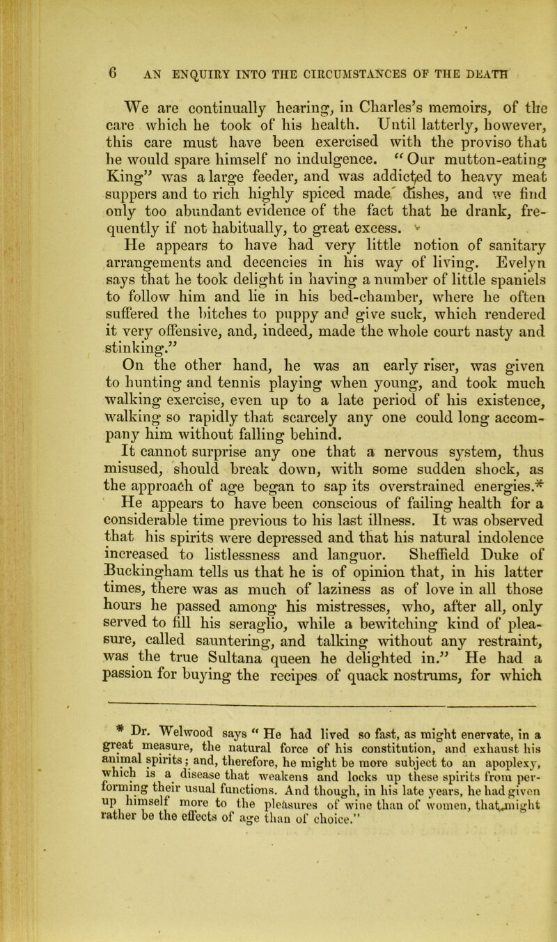 We are continually hearing, in Charles’s memoirs, of the care which he took of his health. Until latterly, however, this care must have been exercised with the proviso that he would spare himself no indulgence. “Our mutton-eating King” was a large feeder, and was addicted to heavy meat suppers and to rich highly spiced made' dishes, and we find only too abundant evidence of the fact that he drank, fre- quently if not habitually, to great excess. v He appears to have had very little notion of sanitary arrangements and decencies in his way of living. Evelyn says that he took delight in having a number of little spaniels to follow him and lie in his bed-chamber, where he often suffered the bitches to puppy and give suck, which rendered it very offensive, and, indeed, made the whole court nasty and stinking.” On the other hand, he was an early riser, was given to hunting and tennis playing when young, and took much walking exercise, even up to a late period of his existence, walking so rapidly that scarcely any one could long accom- pany him without falling behind. It cannot surprise any one that a nervous system, thus misused, should break down, with some sudden shock, as the approach of age began to sap its overstrained energies.* He appears to have been conscious of failing health for a considerable time previous to his last illness. It was observed that his spirits were depressed and that his natural indolence increased to listlessness and languor. Sheffield Duke of Buckingham tells us that he is of opinion that, in his latter times, there was as much of laziness as of love in all those hours he passed among his mistresses, who, after all, only served to fill his seraglio, while a bewitching kind of plea- sure, called sauntering, and talking without any restraint, was the true Sultana queen he delighted in.” He had a passion for buying the recipes of quack nostrums, for which Dr. Welwood says “ He had lived so fast, as might enervate, in a great measure, the natural force of his constitution, and exhaust his animal spirits; and, therefore, he might be more subject to an apoplexy, which is a disease that weakens and locks up these spirits from per- forming their usual functions. And though, in his late years, he had given up himself more to the pleasures of wine than of women, that^might rather be the effects of age than of choice.”