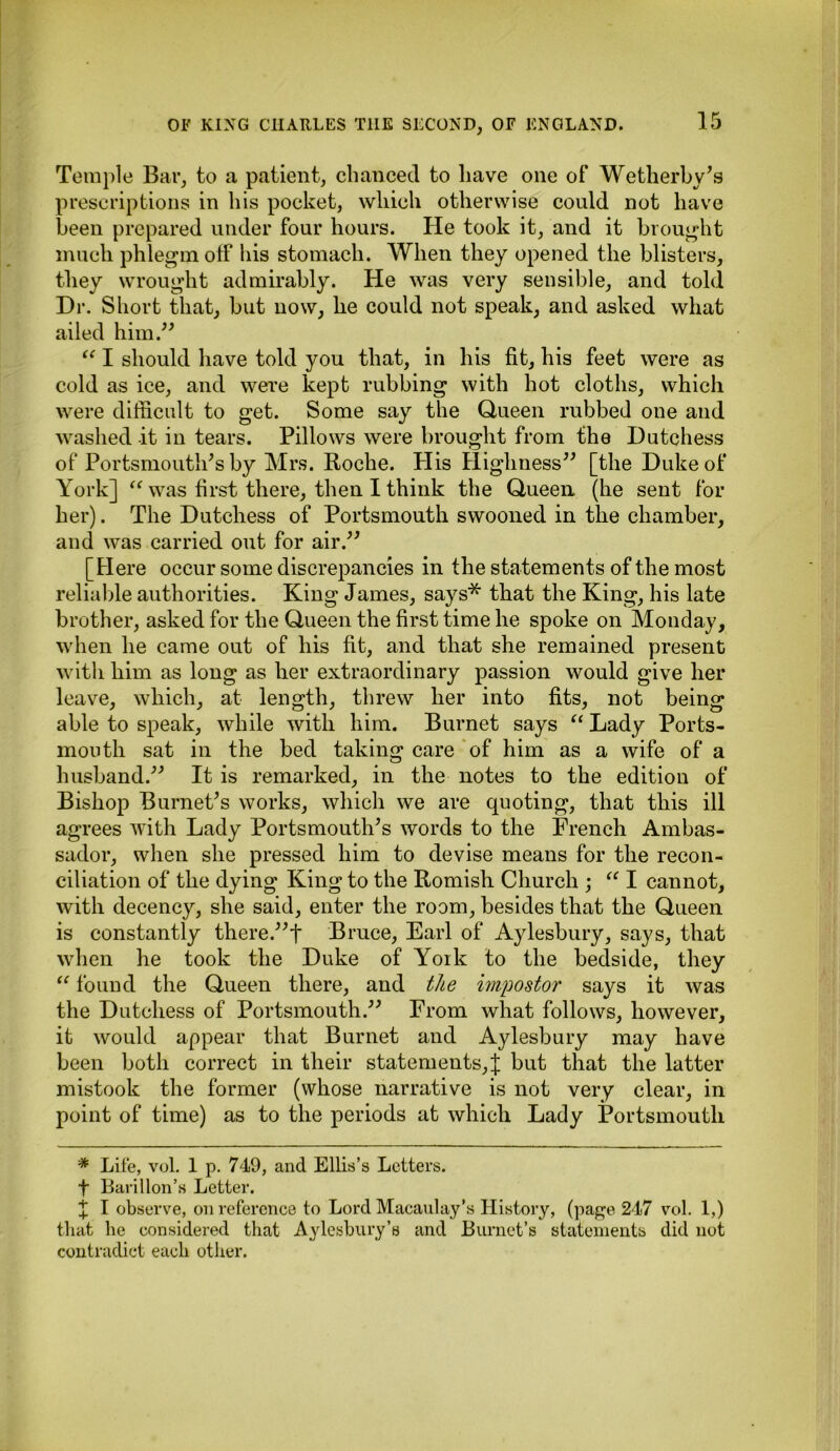 Temple Bar, to a patient, chanced to have one of Wetherby's prescriptions in his pocket, which otherwise could not have been prepared under four hours. He took it, and it brought much phlegm off his stomach. When they opened the blisters, they wrought admirably. He was very sensible, and told Dr. Short that, but now, he could not speak, and asked what ailed him.” “ I should have told you that, in his fit, his feet were as cold as ice, and were kept rubbing with hot cloths, which were difficult to get. Some say the Queen rubbed one and washed it in tears. Pillows were brought from the Dutchess of Portsmouth's by Mrs. Roche. Plis Highness” [the Duke of York] “ was first there, then I think the Queen (he sent for her). The Dutchess of Portsmouth swooned in the chamber, and was carried out for air.” [Here occur some discrepancies in the statements of the most reliable authorities. King James, says* that the King, his late brother, asked for the Queen the first time he spoke on Monday, when he came out of his fit, and that she remained present with him as long as her extraordinary passion would give her leave, which, at length, threw her into fits, not being able to speak, while with him. Burnet says “ Lady Ports- mouth sat in the bed taking care of him as a wife of a husband.” It is remarked, in the notes to the edition of Bishop Burnet's works, which we are quoting, that this ill agrees with Lady Portsmouth's words to the French Ambas- sador, when she pressed him to devise means for the recon- ciliation of the dying King to the Romish Church ; “ I cannot, with decency, she said, enter the room, besides that the Queen is constantly there.”t Bruce, Earl of Aylesbury, says, that when he took the Duke of York to the bedside, they “ found the Queen there, and the impostor says it was the Dutchess of Portsmouth.” From what follows, however, it would appear that Burnet and Aylesbury may have been both correct in their statements,]: but that the latter mistook the former (whose narrative is not very clear, in point of time) as to the periods at which Lady Portsmouth * Lite, vol. 1 p. 749, and Ellis’s Letters, f Barillon’s Letter. X I observe, on reference to Lord Macaulay’s History, (page 247 vol. 1,) that he considered that Aylesbury’s and Burnet’s statements did not contradict each other.