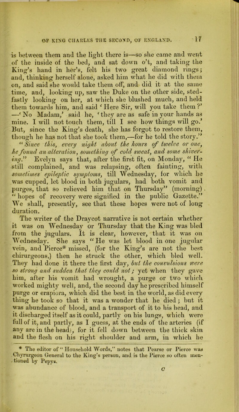 ir is between them and the light there is—so she came and went of the inside of the bed, and sat down o’t, and taking the King’s hand in her’s, felt his two great diamond rings; and, thinking herself alone, asked him what he did with them on, and said she would take them off, and did it at the same time, and, looking up, saw the Duke on the other side, sted- fastly looking on her, at which she blushed much, and held them towards him, and said < Here Sir, will you take them ?’ —f No Madam/ said he, f they are as safe in your hands as mine. I will not touch them, till I see how things will go.’ But, since the King’s death, she has forgot to restore them, though he has not that she took them,—for he told the story.” “ Since this, every night about the hours of twelve or one, he found an alteration, something of cold sweat, and some shiver- ing.” Evelyn says that, after the first fit, on Monday, “ He still complained, and was relapsing, often fainting, with sometimes epileptic symptoms, till Wednesday, for which lie was cupped, let blood in both jugulars, had both vomit and purges, that so relieved him that on Thursday” (morning) , “ hopes of recovery were signified in the public Gazette.” We shall, presently, see that these hopes were not of long duration. The writer of the Draycot narrative is not certain whether it was on Wednesday or Thursday that the King was bled from the jugulars. It is clear, however, that it was on Wednesday. She says “ He was let blood in one jugular vein, and Pierce* missed, (for the King’s are not the best chirurgeons,) then he struck the other, which bled well. They had done it there the first day, but the convulsions were so strong and sudden that they could not; yet when they gave him, after his vomit had wrought, a purge or two which worked mighty well, and, the second day he prescribed himself purge or erapiora, which did the best in the world, as did every thing he took so that it was a wonder that he died ; but it was abundance of blood, and a transport of it to his head, and it discharged itself as it could, partly on his lungs, which were full of it, and partly, as I guess, at the ends of the arteries (if any are in the head), for it fell down between the thick skin and the flesh on his right shoulder and arm, in which he * The editor of “ Household Words,” notes that Pearse or Pierce was Chyrurgeon General to the King’s person, and is the Pierce so often men- tioned by Pepys. C
