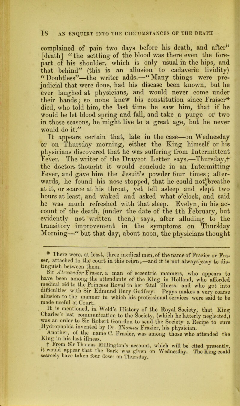 complained of pain two days before his death, and after” [death] “the settling of the blood was there even the fore- part of his shoulder, which is only usual in the hips, and that behind” (this is an allusion to cadaveric lividity) “Doubtless”—the writer adds.—“Many things were pre- judicial that were done, had his disease been known, but he ever laughed at physicians, and would never come under their hands; so none knew bis constitution since Fraiser* died, who told him, the last time he saw him, that if he would be let blood spring and fall, and take a purge oT two in those seasons, he might live to a great age, but he never would do it.” It appears certain that, late in the case—on Wednesday or on Thursday morning, either the King himself or his physicians discovered that he was suffering from Intermittent Fever. The writer of the Draycot Letter says.—Thursday,f the doctors thought it would conclude in an Intermitting Fever, and gave him the Jesuit’s powder four times; after- wards, he found his nose stopped, that he could not^breathe at it, or scarce at his throat, yet fell asleep and slept two hours at least, and waked and asked what o’clock, and said he was much refreshed with that sleep. Evelyn, in his ac- count of the death, (under the date of the 4th February, but evidently not written then,) says, after alluding to the transitory improvement in the symptoms on Thursday Morning—“ but that day, about noon, the physicians thought # There were, at least, three medical men, of the name of Frazier or Fra- ser, attached to the court in this reign;—and it is not always -easy to dis- tinguish between them. Sir Alexander Fraser, a man of eccentric manners, who appears to have been among the attendants of the King in Holland, who afforded medical aid to the Princess Royal in her fatal illness, and who got into difficulties with Sir Edmund Bury Godfrey. Pepys makes a very coarse allusion to the manner in which liis professional services were said to be made useful at Court. It is mentioned, in Weld’s History of the Royal Society, that King Charles s last communication to the Society, (which he latterly neglected,) was an order to Sir Robert Gourdon to send the Society a Recipe to cure Hydrophobia invented by Dr. Thomas Frazier, his physician. Another, of the name C. Frasier, was among those who attended the King in his last illness. f from Sir Thomas Millington’s account, which will be cited presently, it would appear that the Bark was given on Wednesday. The King could scarcely have taken four doses on Thursday.