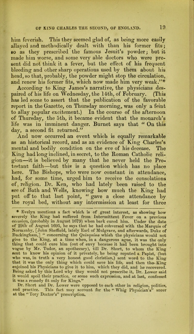 him feverish. This they seemed glad of, as being more easily allayed and methodically dealt with than his former fits; bo as they prescribed the famous Jesuits powder; but it made him worse, and some very able doctors who were pre- sent did not think it a fever, but the effect of his frequent bleeding and other sharp operations used by them about his head, so that, probably, the powder might stop the circulation, and renew his former fits, which now made him very weak.”* According to King James's narrative, the physicians des- paired of his life on Wednesday, the 14<th, of February. (This has led some to assert that the publication of the favorable report in the Gazette, on Thursday morning,, was only a feint to allay popular excitement.) In the course of the afternoon of Thursday, the 5th, it became evident that the monarch's life was in imminent danger. Burnet says that “ On this day, a second fit returned.'' And now occurred an event which is equally remarkable as an historical record, and as an evidence of King Charles's mental and bodily condition on the eve of his decease. The King had long inclined, in secret, to the Roman Catholic reli- gion—it is believed by many that he never held the Pro- testant faith—but this is a question which has no place here. The Bishops, who were now constant in attendance, had, for some time, urged him to receive the consolations of, religion. Dr. Ken, who had lately been raised to the see of Bath and Wells, knowing how much the King had put off to that last point, “ gave a close attendance by the royal bed, without any intermission at least for three * Evelyn mentions a fact winch is of great interest, as showing how severely the King had suffered from Intermittent Fever on a previous occasion, (probably in August 1679) when bark cured him. Under the date of 29th of August 1695, he says that he had cohversed with the Marquis of Normanby, [John Sheffield, lately Earl of Mulgrave, and afterwards, Duke of Buckingham,] “ concerning the Quinquina which the physicians would not give to the King, at a time when, in a dangerous ague, it was the only thing that could cure him (out of envy because it had been brought into vogue by Mr. Tudor, an apothecary), till Dr. Short, to whom the King ' sent to know his opinion of it privately, he being reputed a Papist, (but who was, in truth a very honest good Christian,) sent word to the King that it was the only thing which could save his life, and then the- King enjoined his Physicians to give it to him, which they did, and he recovered. Being asked by this Lord why they would not prescribe it, Dr. Lower said it would spoil their practice, or some such expression, and at last, confessed it was a remedy fit only for Kings.” Dr. Short and Dr. Lower were opposed to each other in religion, politics, and practice. This fact may account for the “ Whig Physician’s” sneer at the “ Tory Doctor’s” prescription.