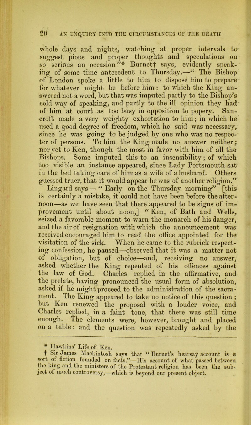 whole days and nights, watching at proper intervals to suggest pious and proper thoughts and speculations on so serious an occasion ”* Burnett says, evidently speak- ing of some time antecedent to Thursday.—“ The Bishop of London spoke a little to him to dispose him to prepare for whatever might be before him : to which the King an- swered not a word, but that was imputed partly to the Bishop's cold way of speaking, and partly to the ill opinion they had of him at court as too busy in opposition to popery. San- croft made a very weighty exhortation to him; in which he used a good degree of freedom, which he said was necessary, since he was going to be judged by one who was no respec- ter of persons. To him the King made no answer neither; nor yet to Ken, though the most in favor with him of all the Bishops. Some imputed this to an insensibility; of which too visible an instance appeared, since Lady Portsmouth sat in the bed taking care of him as a wife of a husband. Others guessed truer, that it would appear he was of another religion. Lingard says— “ Early on the Thursday morning [this is certainly a mistake, it could not have been before the after- noon—as we have seen that there appeared to be signs of im- provement until about noon,] “ Ken, of Bath and Wells, seized a favorable moment to warn the monarch of his danger, and the air of resignation with which the announcement was received encouraged him to read the office appointed for the visitation of the sick. When he came to the rubrick respect- ing confession, he paused—observed that it was a matter not of obligation, but of choice—and, receiving no answer, asked whether the King repented of his offences against the law of God. Charles replied in the affirmative, and the prelate, having pronounced the usual form of absolution, asked if he might proceed to the administration of the sacra- ment. The King appeared to take no notice of this question ; but Ken renewed the proposal with a louder voice, and (diaries replied, in a faint tone, that there was still time enough. The elements were, however, brought and placed on a table : and the question was repeatedly asked by the # Hawkins’ Life of Ken. t Sir James Mackintosh says that “ Burnet’s hearsay account is a sort of fiction founded on facts.”—llis account of what passed between the king and the ministers of the Protestant religion has been the sub- ject of much controversy,—which is beyond our present object.