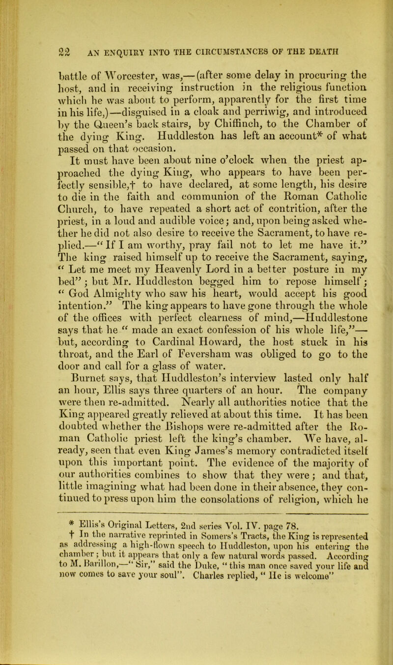 battle of Worcester, was,— (after some delay in procuring the host, and in receiving instruction in the religious function which he was about to perform, apparently for the first time in his life,)—disguised in a cloak and perriwig, and introduced by the Queen’s backstairs, by Chiffinch, to the Chamber of the dying King. Huddleston has left an account* of what passed on that occasion. It must have been about nine o’clock when the priest ap- proached the dying King, who appears to have been per- fectly sensible,f to have declared, at some length, his desire to die in the faith and communion of the Roman Catholic Church, to have repeated a short act of contrition, after the priest, in a loud and audible voice; and, upon being asked whe- ther he did not also desire to receive the Sacrament, to have re- plied.—“ If I am worthy, pray fail not to let me have it.” The king raised himself up to receive the Sacrament, saying, u Let me meet my Heavenly Lord in a better posture in my bed” ; but Mr. Huddleston begged him to repose himself; “ God Almighty who saw his heart, would accept his good intention.” The king appears to have gone through the whole of the offices with perfect clearness of mind,—Huddlestone says that he “ made an exact confession of his whole life,”— but, according to Cardinal Howard, the host stuck in his throat, and the Earl of Eeversham was obliged to go to the door and call for a glass of water. Burnet says, that Huddleston’s interview lasted only half an hour, Ellis says three quarters of an hour. The company were then re-admitted. Nearly all authorities notice that the King appeared greatly relieved at about this time. It has been doubted whether the Bishops were re-admitted after the Ro- man Catholic priest left the king’s chamber. We have, al- ready, seen that even King James’s memory contradicted itself upon this important point. The evidence of the majority of our authorities combines to show that they were; and that, little imagining what had been done in their absence, they con- tinued to press upon him the consolations of religion, which he * Ellis s Original Letters, 2nd series Vol. IV. page 78. t K the narrative reprinted in Somers’s Tracts, the King is represented as addressing a high-Hown speech to Huddleston, upon his entering the chamber; but it appears that only a few natural words passed. According to M. Barillon,—“ Sir,” said the Duke, “ this man once saved your life and now comes to save your soul”. Charles replied, “ lie is welcome”