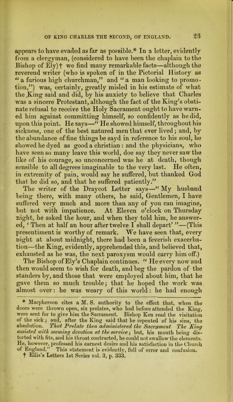 appears to have evaded as far as possible.* In a letter, evidently from a clergyman, (considered to have been the chaplain to the Bishop of Ely) t we find many remarkable facts—although the reverend writer (who is spoken of in the Pictorial History as “ a furious high churchman,” and “a man looking to promo- tion,”) was, certainly, greatly misled in his estimate of what the .King said and did, by his anxiety to believe that Charles was a sincere Protestant, although the fact of the King’s obsti- nate refusal to receive the Holy Sacrament ought to have warn- ed him against committing himself, so confidently as he did, upon this point. He says—“ He showed himself, throughout his sickness, one of the best natured men that ever lived; and, by the abundance of fine things be sayd in reference to his soul, he showed he dyed as good a Christian : and the physicians, who have seen so many leave this world, doe say they never saw the like of his courage, so unconcerned was he at death, though sensible to all degrees imaginable to the very last. He often, in extremity of pain, would say he suffered, but thanked God that he did so, and that he suffered patiently.” The writer of the Draycot Letter says—“ My husband being there, with many others, he said, Gentlemen, I have suffered very much and more than any of you can imagine, but not with impatience. At Eleven o’clock on Thursday night, he asked the hour, and when they told him, he answer- ed, ‘ Then at half an hour after twelve I shall depart’ ”—(This presentiment is worthy of remark. We have seen that, every night at about midnight, there had been a feverish exacerba- tion—the King, evidently, apprehended this, and believed that, exhausted as he was, the next paroxysm would carry him off.) The Bishop of Ely’s Chaplain continues. “ He every now and then would seem to wish for death, and beg the pardon of the standers by, and those that were employed about him, that he gave them so much trouble; that he hoped the work was almost over: he was weary of this world: he had enough * Macpherson cites a M. S. authority to the effect that, when tho doors were thrown open, six prelates, who had before attended the King1, were sent for to give him the Sacrament. Bishop Ken read the visitation of the sick ; and, after the King said that he repented of his sins, the absolution. That Prelate then administered the Sacrament The King assisted with seeming devotion at the service ; hut, his mouth being dis- torted with fits, and his throat contracted, he could not swallow the elements. He, however, professed his earnest desire and his satisfaction in the Church of England.” This statement is evidently, full of error and confusion. t Ellis’s Letters 1st Series vol. 3, p. 333,