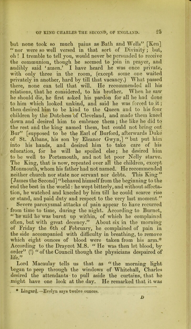 but none took so muck pains as Bath and Wells” [Ken] <c nor were so well versed in that sort of Divinity; but, oh ! I tremble to tell you, would never be persuaded to receive the communion, though he seemed to join in prayer, and audibly said ‘ amen.’ I have heard he was once private, with only three in the room, (except some one waited privately in another, hard by till that vacancy.) What passed there, none can tell that will. He recommended all his relations, that he considered, to his brother. When he saw he should die, he first asked his pardon for all he had done to him which looked unkind, and said he was forced to it; then desired him to be kind to the Queen and to his four children by the Dutchess of Cleveland, and made them kneel down and desired him to embrace them : the like he did to the rest and the king named them, but could not bring out Bur” [supposed to be the Earl of Burford, afterwards Duke of St. Albans, his son by Eleanor Gwyn,] “ but put him into his hands, and desired him to take care of his education, for he will he spoiled else; he desired him to be well to Portsmouth, and not let poor Nelly starve. The King, that is now, repeated over all the children, except Monmouth, whom his father had not named. He recommended neither church nor state nor servant nor debts. This King” [James the Second] “behaved himself from the beginning to the end the best in the world : he wept bitterly, and without affecta- tion, he watched and kneeled by him till he could scarce rise or stand, and paid duty and respect to the very last moment ” Severe paroxysmal attacks of pain appear to have recurred from time to time, during the night. According to Burnet, “ he said he was burnt up within, of which he complained often, but with great decency.” About six in the morning of Friday the 6th of February, he complained of pain in the side accompanied with difficulty in breathing, to remove which eight ounces of blood were taken from his arm.* According to the Draycot M.S. “ He was then let blood, by order” (!) “ of the Council though the physicians despaired of life.” Lord Macaulay tells us that as “ the morning light began to peep through the windows of Whitehall, Charles desired the attendants to pull aside the curtains, that he might have one look at the day. He remarked that it was * Lingard.—Evelyn says twelve ounces. D