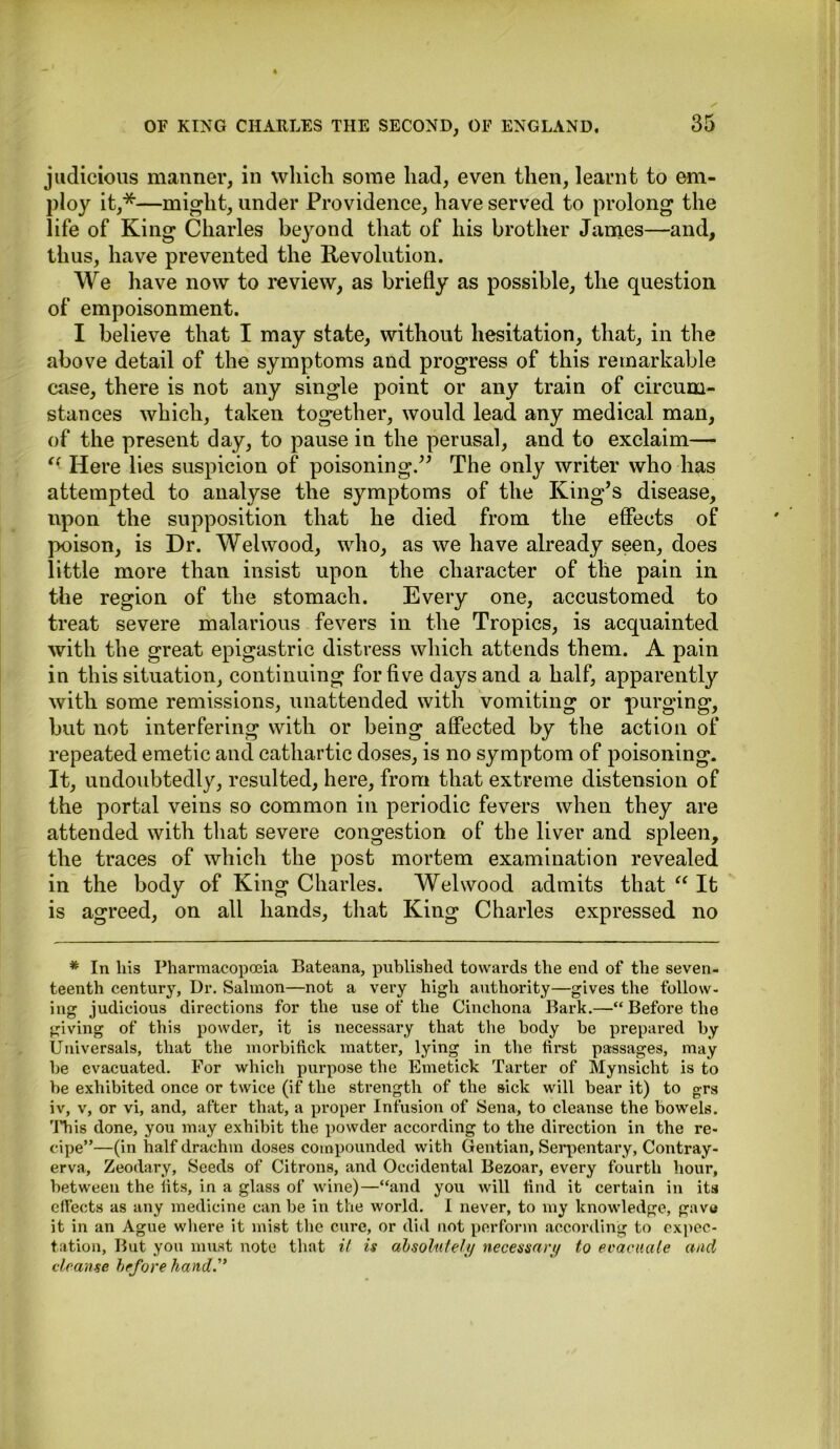 judicious manner, in which some had, even then, learnt to em- ploy it,*—might, under Providence, have served to prolong the life of King Charles beyond that of his brother James—and, thus, have prevented the Revolution. We have now to review, as briefly as possible, the question of empoisonment. I believe that I may state, without hesitation, that, in the above detail of the symptoms and progress of this remarkable case, there is not any single point or any train of circum- stances which, taken together, would lead any medical man, of the present day, to pause in the perusal, and to exclaim— (( Here lies suspicion of poisoning.” The only writer who has attempted to analyse the symptoms of the King’s disease, upon the supposition that he died from the effects of poison, is Dr. Wei wood, who, as we have already seen, does little more than insist upon the character of the pain in the region of the stomach. Every one, accustomed to treat severe malarious fevers in the Tropics, is acquainted with the great epigastric distress which attends them. A pain in this situation, continuing for five days and a half, apparently with some remissions, unattended with vomiting or purging, but not interfering with or being affected by the action of repeated emetic and cathartic doses, is no symptom of poisoning. It, undoubtedly, resulted, here, from that extreme distension of the portal veins so common in periodic fevers when they are attended with that severe congestion of the liver and spleen, the traces of which the post mortem examination revealed in the body of King Charles. Wei wood admits that “ It is agreed, on all hands, that King Charles expressed no * In liis Pharmacopoeia Bateana, published towards the end of the seven- teenth century, Ur. Salmon—not a very high authority—gives the follow- ing judicious directions for the use of the Cinchona Bark.—“Before the giving of this powder, it is necessary that the body be prepared by Universals, that the morbifick matter, lying in the first passages, may be evacuated. For which purpose the Emetick Tarter of Mynsicht is to be exhibited once or twice (if the strength of the sick will bear it) to grs iv, v, or vi, and, after that, a proper Infusion of Sena, to cleanse the bowels. This done, you may exhibit the powder according to the direction in the re- cipe”—(in half drachm doses compounded with Gentian, Serpentary, Contray- erva, Zeodary, Seeds of Citrons, and Occidental Bezoar, every fourth hour, between the lits, in a glass of wine)—“and you will find it certain in its effects as any medicine can be in the world. I never, to my knowledge, gave it in an Ague where it mist the cure, or did not perform according to expec- tation, But you must note that it is absolutely necessary to evacuate and cleanse before hand.”