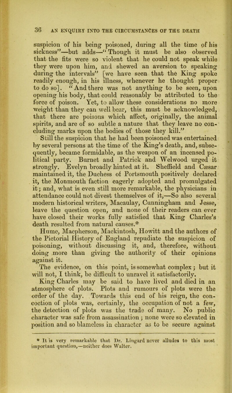 suspicion of his being poisoned, during all the time of his sickness”—but adds—u Though it must be also observed that the fits were so violent that he could not speak while they were upon him, and shewed an aversion to speaking during the intervals” [we have seen that the King spoke readily enough, in his illness, whenever he thought proper to do so]. “ And there was not anything to he seen, upon opening his body, that could reasonably be attributed to the force of poison. Yet, to allow these considerations no more weight than they can well bear, this must be acknowledged, that there are poisons which affect, originally, the animal spirits, and are of so subtle a nature that they leave no con- cluding marks upon the bodies of those they kill.” Still the suspicion that he had been poisoned was entertained by several persons at the time of the King’s death, and, subse- quently, became formidable, as the weapon of an incensed po- litical party. Burnet and Patrick and Welwood urged it strongly. Evelyn broadly hinted at it. Sheffield and Caesar maintained it, the Duchess of Portsmouth positively declared it, the Monmouth faction eagerly adopted and promulgated it; and, what is even still more remarkable, the physicians iu attendance could not divest themselves of it,—So also several modern historical writers, Macaulay, Cunningham and Jesse, leave the question open, and none of their readers can ever have closed their works fully satisfied that King Charles’s death resulted from natural causes.* Hume, Macpherson, Mackintosh, Howitt and the authors of the Pictorial History of England repudiate the suspicion of poisoning, without discussing it, and, therefore, without doing more than giving the authority of their opinions against it. The evidence, on this point, is somewhat complex; but it will not, I think, be difficult to unravel it satisfactorily. King Charles may be said to have lived and died in an atmosphere of plots. Plots and rumours of plots were the order of the day. Towards this end of his reign, the con- coction of plots was, certainly, the occupation of not a few, the detection of plots was tbe trade of many. No public character was safe from assassination ; none were so elevated in position and so blameless in character as to be secure against * It is very remarkable that Dr. Lingard never alludes to this most important question,—neither does Walter.
