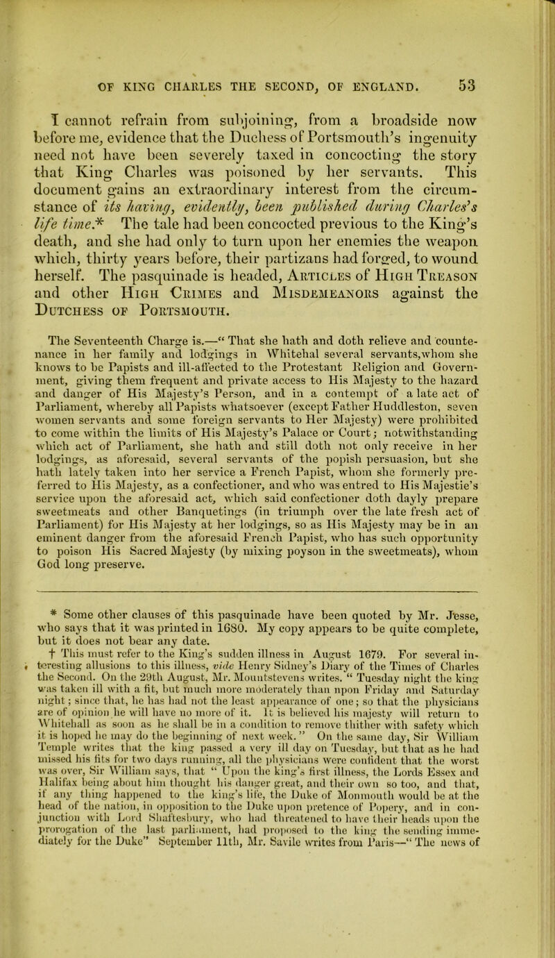 I cannot refrain from subjoining, from a broadside now before me, evidence that the Duchess of Portsmouth’s ingenuity need not have been severely taxed in concocting the stoLy that King Charles was poisoned by her servants. This document gains an extraordinary interest from the circum- stance of its liming, evidently, been published during Charles's life time* The tale had been concocted previous to the King’s death, and she had only to turn upon her enemies the weapon which, thirty years before, their partizans had forged, to wound herself. The pasquinade is headed, Articles of High Treason and other High Crimes and Misdemeanors against the Dutchess of Portsmouth. The Seventeenth Charge is.—“ That she hath and doth relieve and counte- nance in her family and lodgings in Whitehal several servants,whom she knows to he Papists and ill-affected to the Protestant Religion and Govern- ment, giving them frequent and private access to His Majesty to the hazard and danger of His Majesty’s Person, and in a contempt of a late act of Parliament, whereby all Papists whatsoever (except Father Huddleston, seven women servants and some foreign servants to Her Majesty) were prohibited to come within the limits of His Majesty’s Palace or Court; notwithstanding which act of Parliament, she hath and still doth not only receive in her lodgings, as aforesaid, several servants of the popish persuasion, but she hath lately taken into her service a French Papist, whom she formerly pre- ferred to His Majesty, as a confectioner, and who was entred to His Majestie’s service upon the aforesaid act, which said confectioner doth dayly prepare sweetmeats and other Banquetings (in triumph over the late fresh act of Parliament) for His Majesty at her lodgings, so as His Majesty may be in an eminent danger from the aforesaid French Papist, who has such opportunity to poison His Sacred Majesty (by mixing poyson in the sweetmeats), whom God long preserve. * Some other clauses of this pasquinade have been quoted by Mr. Jesse, who says that it was printed in 1680. My copy appears to be quite complete, but it does not bear any date. f This must refer to the King’s sudden illness in August 1679. For several in- teresting allusions to this illness, vide Henry Sidney’s Diary of the Times of Charles the Second. On the 29th August, Mr. Mountstevens writes. “ Tuesday night the king was taken ill with a fit, but much more moderately than upon Friday and Saturday night; since that, he has had not the least appearance of one; so that the physicians are of opinion he will have no more of it. It is believed his majesty will return to Whitehall as soon as he shall be in a condition to remove thither with safety which it is hoped he may do the beginning of next week. ” On the same day, Sir William Temple writes that the king passed a very ill day on Tuesday, but that as he had missed his tits for two days running, all the physicians were confident that the worst was over, Sir William says, that “ Upon the king’s first illness, the Lords Essex and Halifax being about him thought his danger great, and their own so too, and that, if any thing happened to the king’s life, the Duke of Monmouth would be at the head of the nation, in opposition to the Duke upon pretence of Popery, and in con- junction with Lord Shaftesbury, who had threatened to have their heads upon the prorogation of the last parliament, had proposed to the king the sending imme- diately for the Duke” September 11th, Mr. Savile writes from Paris--” The news of