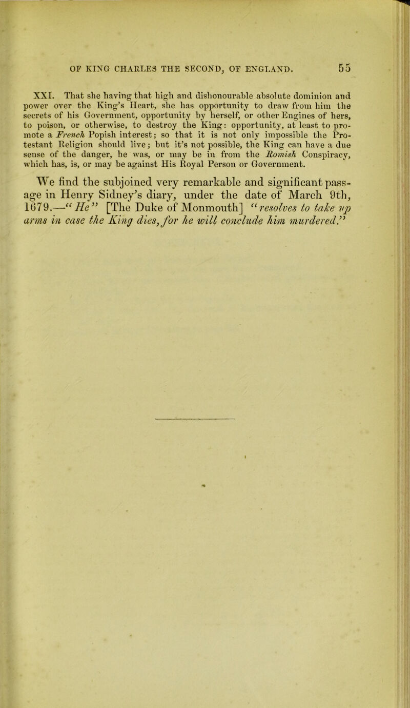 XXL That she having that high and dishonourable absolute dominion and power over the King’s Heart, she has opportunity to draw from him the secrets of his Government, opportunity by herself, or other Engines of hers, to poison, or otherwise, to destroy the King: opportunity, at least to pro- mote a French Popish interest; so that it is not only impossible the Pro- testant Religion should live; but it’s not possible, the King can have a due sense of the danger, he was, or may be in from the Romish Conspiracy, which has, is, or may be against His Royal Person or Government. We find the subjoined very remarkable and significant pass- age in Henry Sidney’s diary, under the date of March 9th, 1679 .—“He” [The Duke of Monmouth] “resolves to take vp arms in case the King dies, for he will conclude him murdered