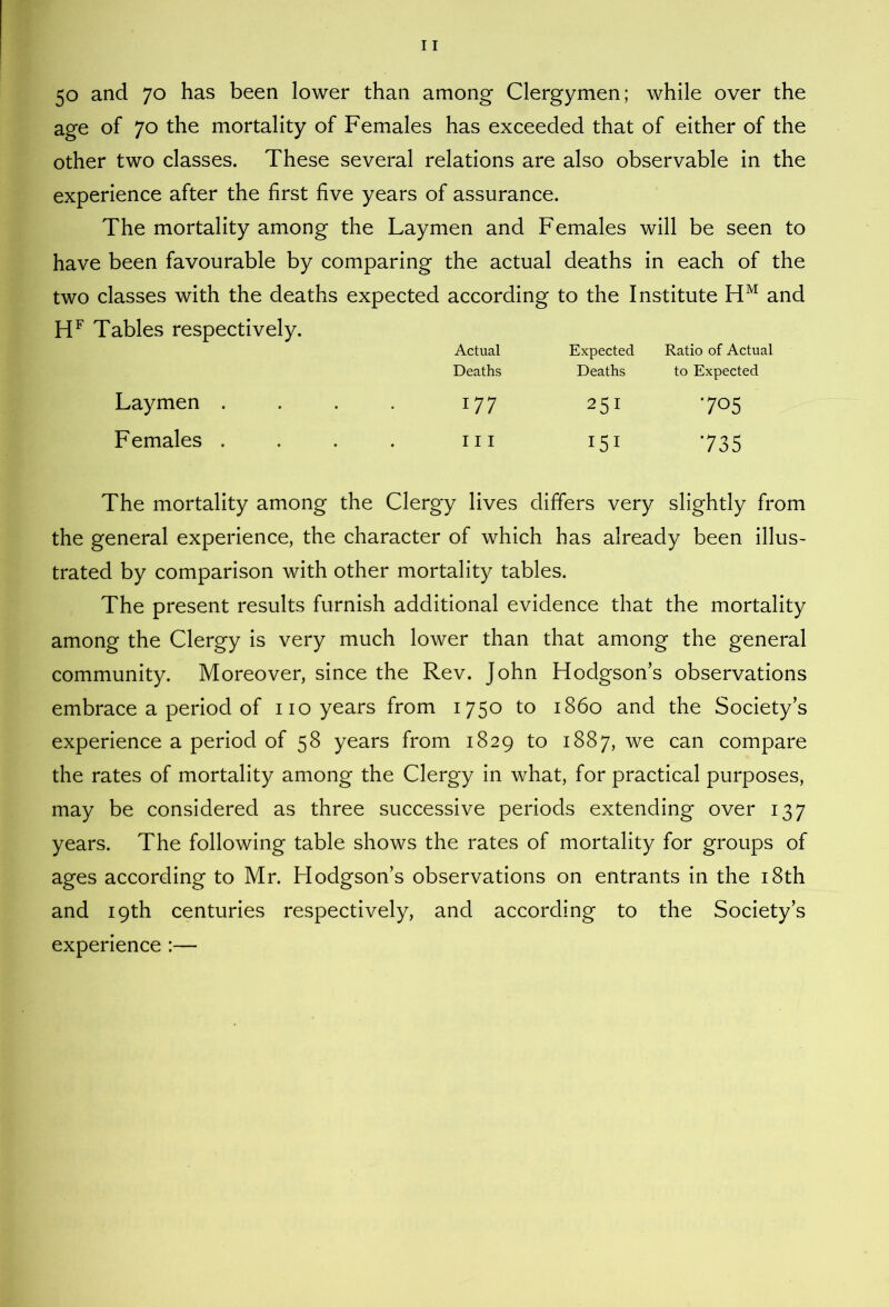 50 and 70 has been lower than among Clergymen; while over the age of 70 the mortality of Females has exceeded that of either of the other two classes. These several relations are also observable in the experience after the first five years of assurance. The mortality among the Laymen and Females will be seen to have been favourable by comparing the actual deaths in each of the two classes with the deaths expected according to the Institute and Tables respectively. Actual Expected Ratio of Actual Deaths Deaths to Expected Laymen . 177 251 705 Females . 111 I5I 735 The mortality among the Clergy lives differs very slightly from the general experience, the character of which has already been illus- trated by comparison with other mortality tables. The present results furnish additional evidence that the mortality among the Clergy is very much lower than that among the general community. Moreover, since the Rev. John Hodgsons observations embrace a period of no years from 1750 to i860 and the Society’s experience a period of 58 years from 1829 to 1887, we can compare the rates of mortality among the Clergy in what, for practical purposes, may be considered as three successive periods extending over 137 years. The following table shows the rates of mortality for groups of ages according to Mr. Hodgson’s observations on entrants in the i8th and 19th centuries respectively, and according to the Society’s experience :—