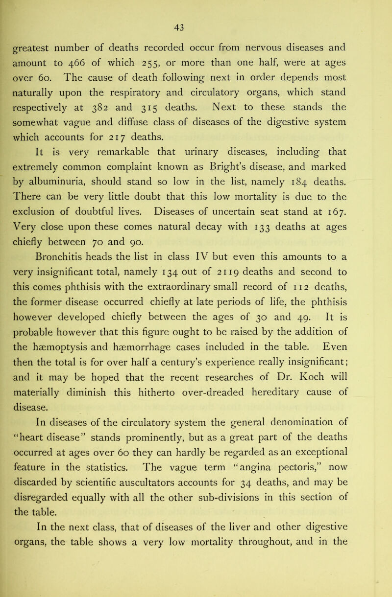 greatest number of deaths recorded occur from nervous diseases and amount to 466 of which 255, or more than one half, were at ages over 60. The cause of death following next in order depends most naturally upon the respiratory and circulatory organs, which stand respectively at 382 and 315 deaths. Next to these stands the somewhat vague and diffuse class of diseases of the digestive system which accounts for 217 deaths. It is very remarkable that urinary diseases, including that extremely common complaint known as Bright’s disease, and marked by albuminuria, should stand so low in the list, namely 184 deaths. There can be very little doubt that this low mortality is due to the exclusion of doubtful lives. Diseases of uncertain seat stand at 167. Very close upon these comes natural decay with 133 deaths at ages chiefly between 70 and 90. Bronchitis heads the list in class IV but even this amounts to a very insignificant total, namely 134 out of 2119 deaths and second to this comes phthisis with the extraordinary small record of 112 deaths, the former disease occurred chiefly at late periods of life, the phthisis however developed chiefly between the ages of 30 and 49. It is probable however that this figure ought to be raised by the addition of the haemoptysis and haemorrhage cases included in the table. Even then the total is for over half a century’s experience really insignificant; and it may be hoped that the recent researches of Dr. Koch will materially diminish this hitherto over-dreaded hereditary cause of disease. In diseases of the circulatory system the general denomination of “heart disease” stands prominently, but as a great part of the deaths occurred at ages over 60 they can hardly be regarded as an exceptional feature in the statistics. The vague term “angina pectoris,” now discarded by scientific auscultators accounts for 34 deaths, and may be disregarded equally with all the other sub-divisions in this section of the table. In the next class, that of diseases of the liver and other digestive organs, the table shows a very low mortality throughout, and in the