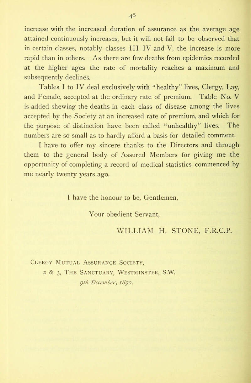 increase with the increased duration of assurance as the average age attained continuously increases, but it will not fail to be observed that in certain classes, notably classes III IV and V, the increase is more rapid than in others. As there are few deaths from epidemics recorded at the higher ages the rate of mortality reaches a maximum and subsequently declines. Tables I to IV deal exclusively with “healthy” lives. Clergy, Lay, and Female, accepted at the ordinary rate of premium. Table No. V is added shewing the deaths in each class of disease among the lives accepted by the Society at an increased rate of premium, and which for the purpose of distinction have been called “unhealthy” lives. The numbers are so small as to hardly afford a basis for detailed comment. I have to offer my sincere thanks to the Directors and through them to the general body of Assured Members for giving me the opportunity of completing a record of medical statistics commenced by me nearly twenty years ago. I have the honour to be. Gentlemen, Your obedient Servant, WILLIAM H. STONE, F.R.C.P. Clergy Mutual Assurance Society, 2 & 3, The Sanctuary, Westminster, S.W. gth December, i8go.