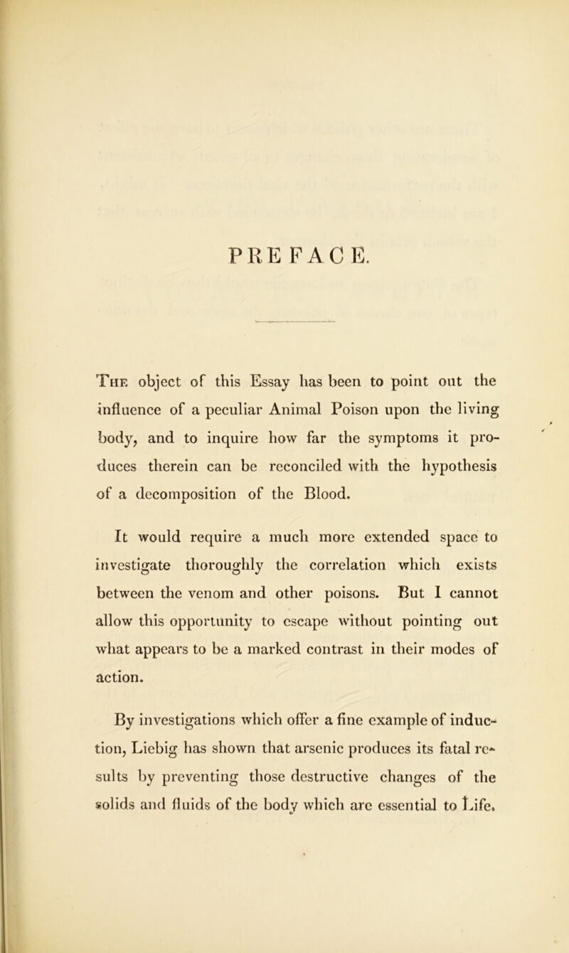 PRE FACE. The object of this Essay has been to point out the influence of a peculiar Animal Poison upon the living body, and to inquire how far the symptoms it pro- duces therein can be reconciled with the hypothesis of a decomnosition of the Blood. JL It would require a much more extended space to investigate thoroughly the correlation which exists between the venom and other poisons. But I cannot allow this opportunity to escape without pointing out what appears to be a marked contrast in their modes of action. By investigations which offer a fine example of induc- tion, Liebig has shown that arsenic produces its fatal re* suits by preventing those destructive changes of the solids and fluids of the body which are essential to Life.