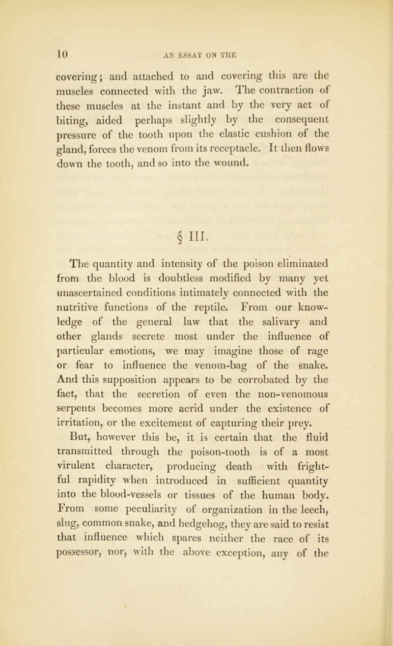 covering; and attached to and covering this are the muscles connected with the jaw. The contraction of these muscles at the instant and by the very act of biting, aided perhaps slightly by the consequent pressure of the tooth upon the elastic cushion of the gland, forces the venom from its receptacle. It then flows down the tooth, and so into the wound. § III. The quantity and intensity of the poison eliminated from the blood is doubtless modified by many yet unascertained conditions intimately connected with the nutritive functions of the reptile. From our know- ledge of the general law that the salivary and other glands secrete most under the influence of particular emotions, we may imagine those of rage or fear to influence the venom-bag of the snake. And this supposition appears to be corrobated by the fact, that the secretion of even the non-venomous serpents becomes more acrid under the existence of irritation, or the excitement of capturing their prey. But, however this be, it is certain that the fluid transmitted through the poison-tooth is of a most virulent character, producing death with fright- ful rapidity when introduced in sufficient quantity into the blood-vessels or tissues of the human body. From some peculiarity of organization in the leech, slug, common snake, and hedgehog, they are said to resist that influence which spares neither the race of its possessor, nor, with the above exception, any of the