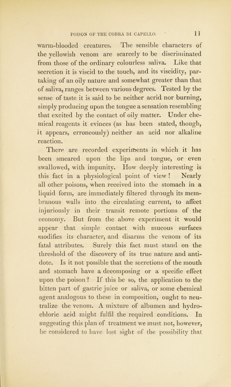 warm-blooded creatures. The sensible characters of the yellowish venom are scarcely to be discriminated from those of the ordinary colourless saliva. Like that secretion it is viscid to the touch, and its viscidity, par- taking of an oily nature and somewhat greater than that of saliva, ranges between various degrees. Tested by the sense of taste it is said to be neither acrid nor burning, simply producing upon the tongue a sensation resembling that excited by the contact of oily matter. Under che- mical reagents it evinces (as has been stated, though, it appears, erroneously) neither an acid nor alkaline reaction. There are recorded experiments in which it has been smeared upon the lips and tongue, or even swallowed, with impunity. How deeply interesting is this fact in a physiological point of view ! Nearly all other poisons, when received into the stomach in a liquid form, are immediately filtered through its mem- branous walls into the circulating current, to affect injuriously in their transit remote portions of the economy. But from the above experiment it would appear that simple contact with mucous surfaces modifies its character, and disarms the venom of its fatal attributes. Surely this fact must stand on the threshold of the discovery of its true nature and anti- dote. Is it not possible that the secretions of the mouth and stomach have a decomposing or a specific effect upon the poison ? If this be so, the application to the bitten part of gastric juice or saliva, or some chemical agent analogous to these in composition, ought to neu- tralize the venom. A mixture of albumen and hydro- chloric acid might fulfil the required conditions. In suggesting this plan of treatment we must not, however, be considered to have lost sight of the possibility that