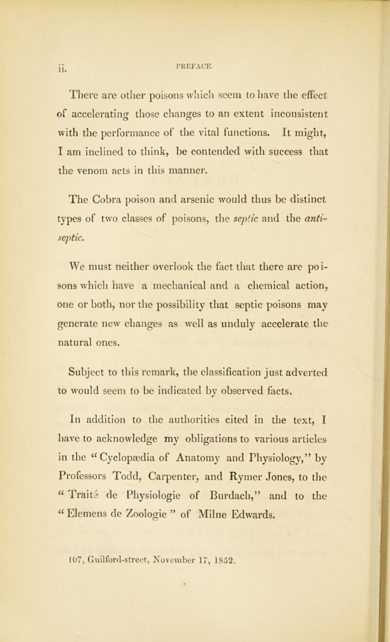 • » II. There are other poisons which seem to have the effect of accelerating those changes to an extent inconsistent with the performance of the vital functions. It might, I am inclined to think, be contended with success that the venom acts in this manner. The Cobra poison and arsenic would thus be distinct types of two classes of poisons, the septic and the anti- septic. We must neither overlook the fact that there are poi- sons which have a mechanical and a chemical action, one or both, nor the possibility that septic poisons may generate new changes as well as unduly accelerate the natural ones. Subject to this remark, the classification just adverted to would seem to be indicated by observed facts. In addition to the authorities cited in the text, I have to acknowledge my obligations to various articles in the u Cyclopaedia of Anatomy and Physiology,” by Professors Todd, Carpenter, and Rymer Jones, to the u Praite de Physiologie of Burdach,” and to the u Elemens de Zoologie ” of Milne Edwards. 107, Guilford-street, November 17, 1852.