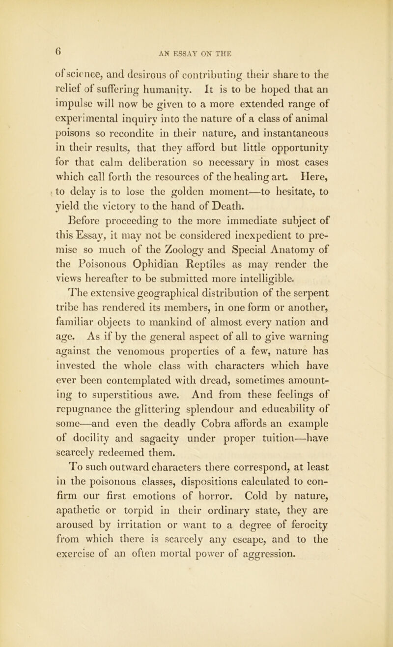 of science, and desirous of contributing their share to the relief of suffering humanity. It is to be hoped that an impulse will now be given to a more extended range of experimental inquiry into the nature of a class of animal poisons so recondite in their nature, and instantaneous in their results, that they afford but little opportunity for that calm deliberation so necessary in most cases which call forth the resources of the healing art. Here, > to delay is to lose the golden moment—to hesitate, to yield the victory to the hand of Death. Before proceeding to the more immediate subject of this Essay, it may not be considered inexpedient to pre- mise so much of the Zoology and Special Anatomy of the Poisonous Ophidian Reptiles as may render the views hereafter to be submitted more intelligible. The extensive geographical distribution of the serpent tribe has rendered its members, in one form or another, familiar objects to mankind of almost every nation and age. As if by the general aspect of all to give warning against the venomous properties of a few, nature has invested the whole class with characters which have ever been contemplated with dread, sometimes amount- ing to superstitious awe. And from these feelings of repugnance the glittering splendour and educability of some—and even the deadly Cobra affords an example of docility and sagacity under proper tuition—have scarcely redeemed them. To such outward characters there correspond, at least in the poisonous classes, dispositions calculated to con- firm our first emotions of horror. Cold by nature, apathetic or torpid in their ordinary state, they are aroused by irritation or want to a degree of ferocity from which there is scarcely any escape, and to the exercise of an often mortal power of aggression.