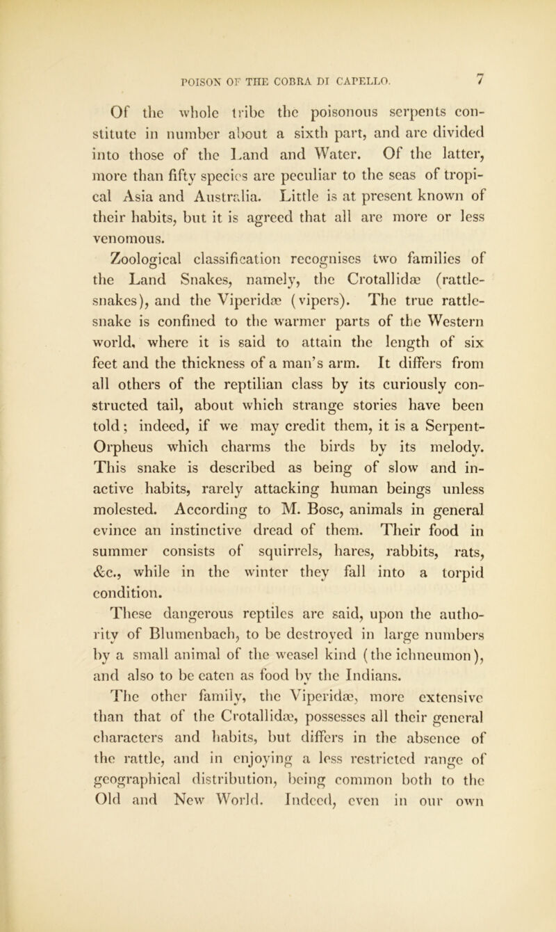 Of the whole tribe the poisonous serpents con- stitute in number about a sixth part, and arc divided into those of the Land and Water. Of the latter, more than fifty species are peculiar to the seas of tropi- cal Asia and Australia. Little is at present known of their habits, but it is agreed that all are more or less venomous. Zoological classification recognises two families of the Land Snakes, namely, the Crotallidae (rattle- snakes), and the Viperidae (vipers). The true rattle- snake is confined to the warmer parts of the Western world, where it is said to attain the length of six feet and the thickness of a man’s arm. It differs from all others of the reptilian class by its curiously con- structed tail, about which strange stories have been told; indeed, if we may credit them, it is a Serpent- Orpheus which charms the birds by its melody. This snake is described as being of slow and in- active habits, rarely attacking human beings unless molested. According to M. Bose, animals in general evince an instinctive dread of them. Their food in summer consists of squirrels, hares, rabbits, rats, &c., while in the winter they fall into a torpid condition. These dangerous reptiles are said, upon the autho- rity of Blumenbach, to be destroyed in large numbers by a small animal of the weasel kind (the ichneumon), and also to be eaten as food bv the Indians. * The other family, the Viperidae, more extensive than that of the Crotallidae, possesses all their general characters and habits, but differs in the absence of the rattle, and in enjoying a less restricted range of geographical distribution, being common both to the Old and New World. Indeed, even in our own