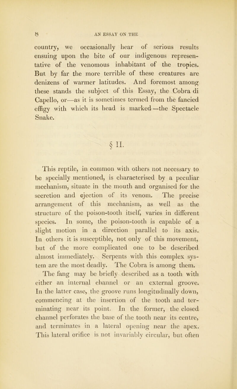 country, we occasionally hear of serious results ensuing upon the bite of our indigenous represen- tative of the venomous inhabitant of the tropics. But by far the more terrible of these creatures are denizens of warmer latitudes. And foremost among these stands the subject of this Essay, the Cobra di Capello, or—as it is sometimes termed from the fancied effigy with which its head is marked—the Spectacle Snake. § ii. This reptile, in common with others not necessary to be specially mentioned, is characterised by a peculiar mechanism, situate in the mouth and organised for the secretion and ejection of its venom. The precise arrangement of this mechanism, as well as the structure of the poison-tooth itself, varies in different species. In some, the poison-tooth is capable of a slight motion in a direction parallel to its axis. In others it is susceptible, not only of this movement, but of the more complicated one to be described almost immediately. Serpents with this complex sys- tem are the most deadly. The Cobra is among them. The fang may be briefly described as a tooth with either an internal channel or an external groove. In the latter case, the groove runs longitudinally down, commencing at the insertion of the tooth and ter- minating near its point. In the former, the closed channel perforates the base of the tooth near its centre, and terminates in a lateral opening near the apex. This lateral orifice is not invariablv circular, but often