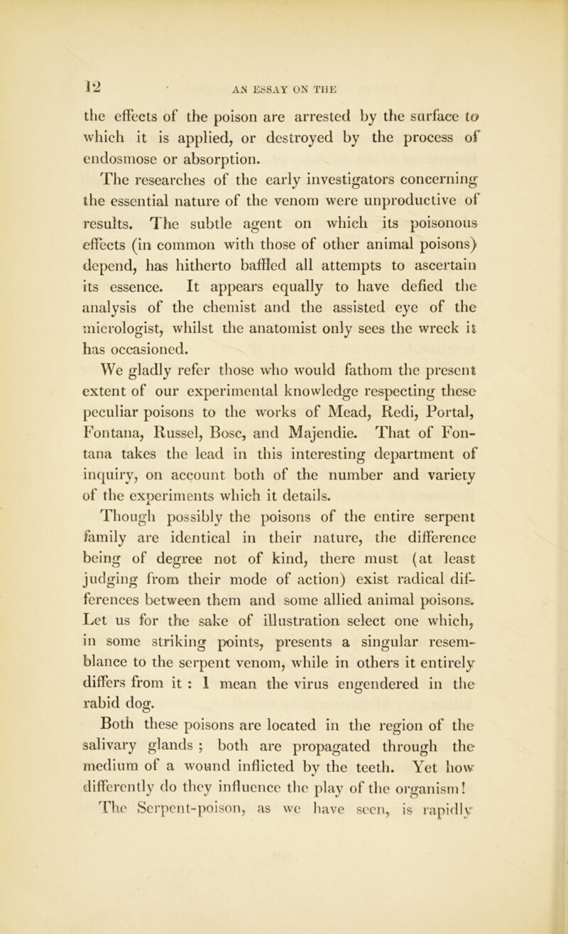 1*2 the effects of the poison are arrested by the surface to which it is applied, or destroyed by the process of endosmose or absorption. The researches of the early investigators concerning the essential nature of the venom were unproductive of results. The subtle agent on which its poisonous effects (in common with those of other animal poisons) depend, has hitherto baffled all attempts to ascertain its essence. It appears equally to have defied the analysis of the chemist and the assisted eye of the micrologist, whilst the anatomist only sees the wreck it has occasioned. We gladly refer those who would fathom the present extent of our experimental knowledge respecting these peculiar poisons to the works of Mead, Redi, Portal, Fontana, Russel, Bose, and Majendie. That of Fon- tana takes the lead in this interesting department of inquiry, on account both of the number and variety of the experiments which it details. Though possibly the poisons of the entire serpent family are identical in their nature, the difference being of degree not of kind, there must (at least judging from their mode of action) exist radical dif- ferences between them and some allied animal poisons. Let us for the sake of illustration select one which, in some striking points, presents a singular resem- blance to the serpent venom, while in others it entirely differs from it : 1 mean the virus engendered in the rabid dog. Both these poisons are located in the region of the salivary glands ; both are propagated through the medium of a wound inflicted by the teeth. Yet how differently do they influence the play of the organism! The Serpent-poison, as we have seen, is rapidly
